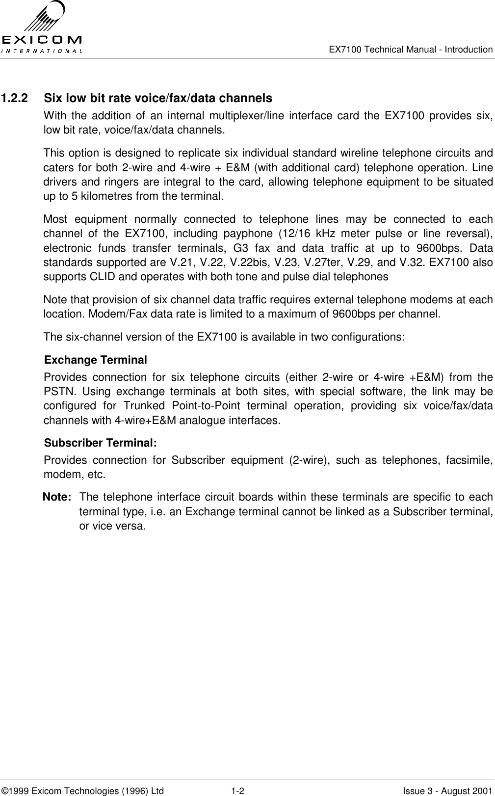   EX7100 Technical Manual - Introduction  ©1999 Exicom Technologies (1996) Ltd  1-2  Issue 3 - August 2001 1.2.2  Six low bit rate voice/fax/data channels With the addition of an internal multiplexer/line interface card the EX7100 provides six, low bit rate, voice/fax/data channels. This option is designed to replicate six individual standard wireline telephone circuits and caters for both 2-wire and 4-wire + E&amp;M (with additional card) telephone operation. Line drivers and ringers are integral to the card, allowing telephone equipment to be situated up to 5 kilometres from the terminal. Most equipment normally connected to telephone lines may be connected to each channel of the EX7100, including payphone (12/16 kHz meter pulse or line reversal), electronic funds transfer terminals, G3 fax and data traffic at up to 9600bps. Data standards supported are V.21, V.22, V.22bis, V.23, V.27ter, V.29, and V.32. EX7100 also supports CLID and operates with both tone and pulse dial telephones Note that provision of six channel data traffic requires external telephone modems at each location. Modem/Fax data rate is limited to a maximum of 9600bps per channel. The six-channel version of the EX7100 is available in two configurations:  Exchange Terminal Provides connection for six telephone circuits (either 2-wire or 4-wire +E&amp;M) from the PSTN. Using exchange terminals at both sites, with special software, the link may be configured for Trunked Point-to-Point terminal operation, providing six voice/fax/data channels with 4-wire+E&amp;M analogue interfaces.   Subscriber Terminal: Provides connection for Subscriber equipment (2-wire), such as telephones, facsimile, modem, etc. Note:  The telephone interface circuit boards within these terminals are specific to each terminal type, i.e. an Exchange terminal cannot be linked as a Subscriber terminal, or vice versa. 