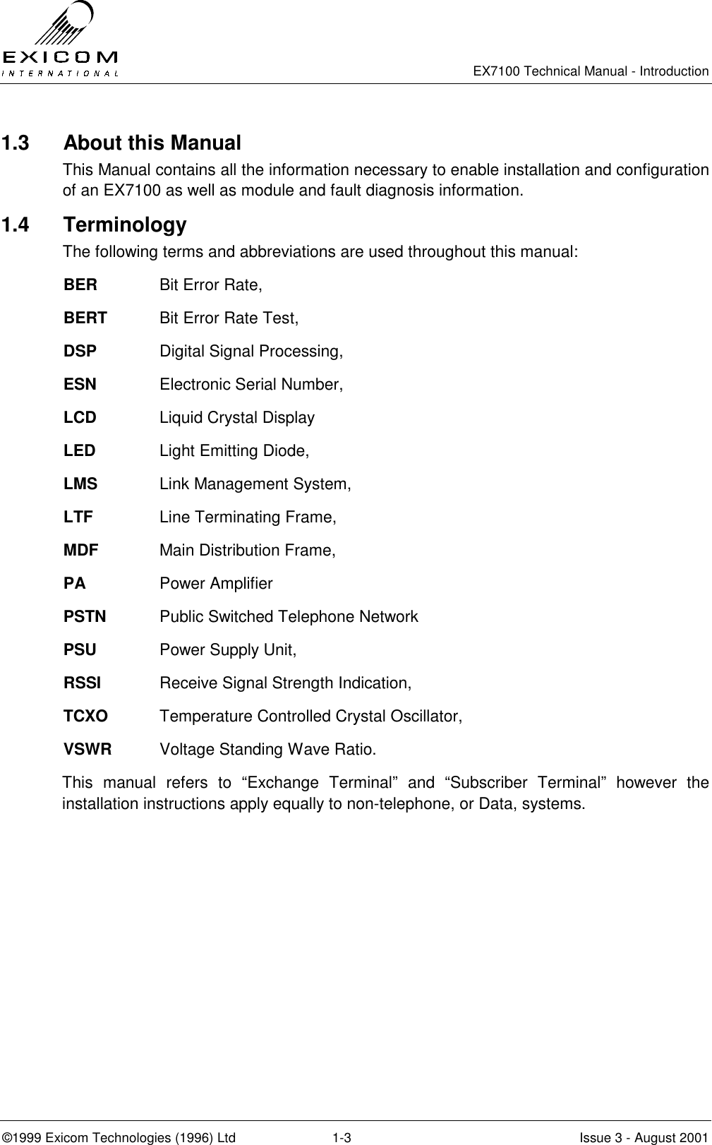   EX7100 Technical Manual - Introduction  ©1999 Exicom Technologies (1996) Ltd  1-3  Issue 3 - August 2001 1.3   About this Manual This Manual contains all the information necessary to enable installation and configuration of an EX7100 as well as module and fault diagnosis information. 1.4 Terminology The following terms and abbreviations are used throughout this manual: BER   Bit Error Rate, BERT  Bit Error Rate Test, DSP   Digital Signal Processing, ESN   Electronic Serial Number, LCD   Liquid Crystal Display LED     Light Emitting Diode, LMS   Link Management System, LTF     Line Terminating Frame, MDF   Main Distribution Frame, PA     Power Amplifier PSTN  Public Switched Telephone Network PSU   Power Supply Unit, RSSI   Receive Signal Strength Indication, TCXO  Temperature Controlled Crystal Oscillator, VSWR  Voltage Standing Wave Ratio. This manual refers to “Exchange Terminal” and “Subscriber Terminal” however the installation instructions apply equally to non-telephone, or Data, systems. 