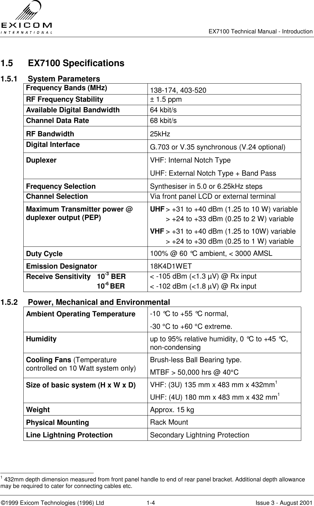   EX7100 Technical Manual - Introduction  ©1999 Exicom Technologies (1996) Ltd  1-4  Issue 3 - August 2001 1.5 EX7100 Specifications 1.5.1 System Parameters Frequency Bands (MHz)  138-174, 403-520 RF Frequency Stability  ± 1.5 ppm Available Digital Bandwidth  64 kbit/s Channel Data Rate  68 kbit/s RF Bandwidth  25kHz Digital Interface  G.703 or V.35 synchronous (V.24 optional) Duplexer  VHF: Internal Notch Type UHF: External Notch Type + Band Pass Frequency Selection  Synthesiser in 5.0 or 6.25kHz steps Channel Selection  Via front panel LCD or external terminal Maximum Transmitter power @ duplexer output (PEP)  UHF &gt; +31 to +40 dBm (1.25 to 10 W) variable   &gt; +24 to +33 dBm (0.25 to 2 W) variable VHF &gt; +31 to +40 dBm (1.25 to 10W) variable   &gt; +24 to +30 dBm (0.25 to 1 W) variable Duty Cycle  100% @ 60 °C ambient, &lt; 3000 AMSL Emission Designator  18K4D1WET Receive Sensitivity  10-3 BER                                    10-6 BER &lt; -105 dBm (&lt;1.3 µV) @ Rx input &lt; -102 dBm (&lt;1.8 µV) @ Rx input 1.5.2  Power, Mechanical and Environmental Ambient Operating Temperature  -10 °C to +55 °C normal,  -30 °C to +60 °C extreme. Humidity  up to 95% relative humidity, 0 °C to +45 °C, non-condensing Cooling Fans (Temperature controlled on 10 Watt system only) Brush-less Ball Bearing type. MTBF &gt; 50,000 hrs @ 40°C  Size of basic system (H x W x D)  VHF: (3U) 135 mm x 483 mm x 432mm1 UHF: (4U) 180 mm x 483 mm x 432 mm1 Weight  Approx. 15 kg Physical Mounting  Rack Mount  Line Lightning Protection  Secondary Lightning Protection                                                  1 432mm depth dimension measured from front panel handle to end of rear panel bracket. Additional depth allowance may be required to cater for connecting cables etc. 