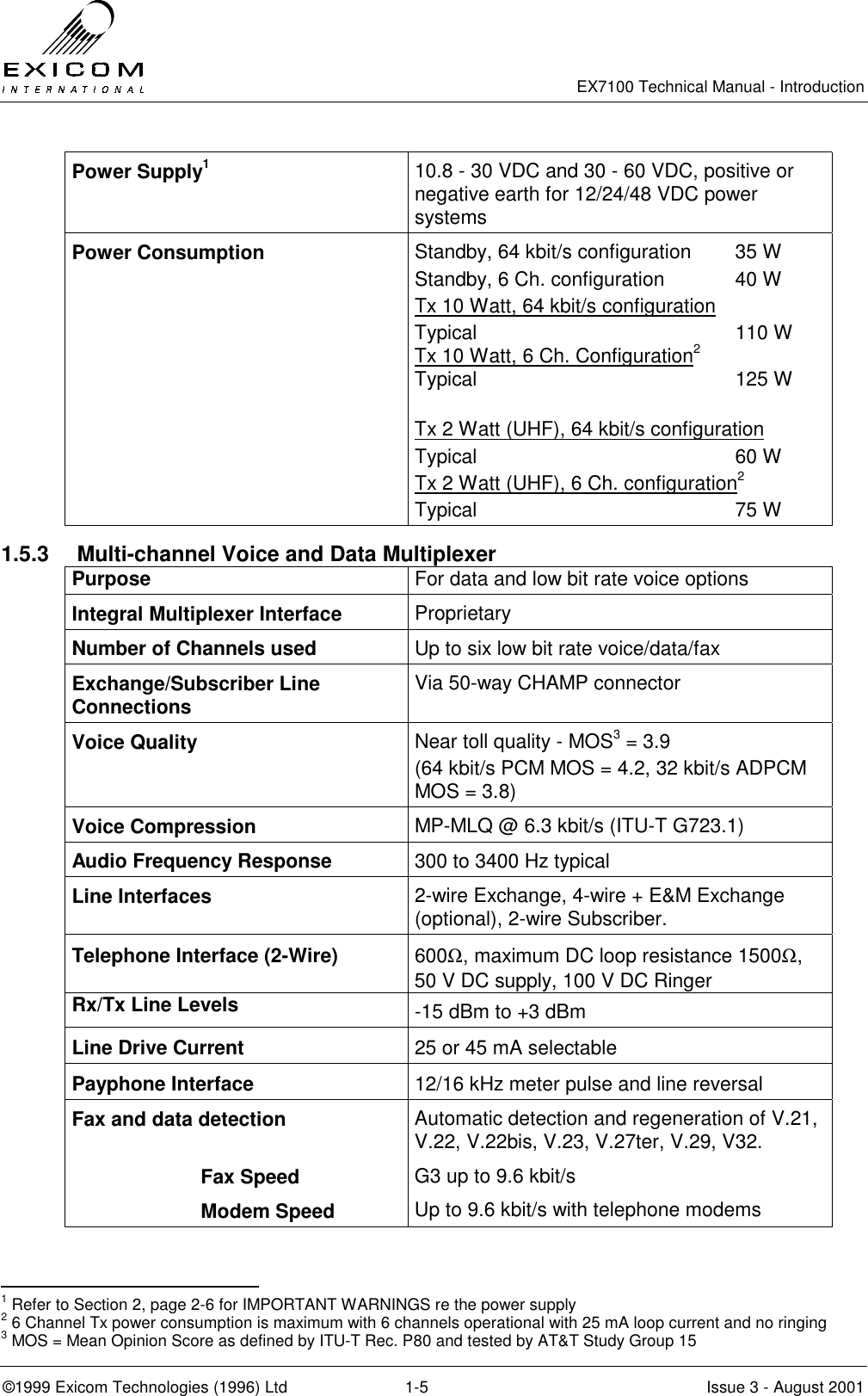   EX7100 Technical Manual - Introduction  ©1999 Exicom Technologies (1996) Ltd  1-5  Issue 3 - August 2001 Power Supply1 10.8 - 30 VDC and 30 - 60 VDC, positive or negative earth for 12/24/48 VDC power systems Power Consumption  Standby, 64 kbit/s configuration  35 W Standby, 6 Ch. configuration  40 W Tx 10 Watt, 64 kbit/s configuration Typical 110 W Tx 10 Watt, 6 Ch. Configuration2  Typical 125 W  Tx 2 Watt (UHF), 64 kbit/s configuration  Typical 60 W Tx 2 Watt (UHF), 6 Ch. configuration2   Typical 75 W 1.5.3  Multi-channel Voice and Data Multiplexer Purpose  For data and low bit rate voice options Integral Multiplexer Interface  Proprietary Number of Channels used  Up to six low bit rate voice/data/fax Exchange/Subscriber Line Connections  Via 50-way CHAMP connector Voice Quality  Near toll quality - MOS3 = 3.9 (64 kbit/s PCM MOS = 4.2, 32 kbit/s ADPCM MOS = 3.8) Voice Compression  MP-MLQ @ 6.3 kbit/s (ITU-T G723.1) Audio Frequency Response  300 to 3400 Hz typical Line Interfaces  2-wire Exchange, 4-wire + E&amp;M Exchange (optional), 2-wire Subscriber. Telephone Interface (2-Wire)  600Ω, maximum DC loop resistance 1500Ω, 50 V DC supply, 100 V DC Ringer Rx/Tx Line Levels    -15 dBm to +3 dBm Line Drive Current  25 or 45 mA selectable Payphone Interface  12/16 kHz meter pulse and line reversal Fax and data detection  Fax Speed Modem Speed Automatic detection and regeneration of V.21, V.22, V.22bis, V.23, V.27ter, V.29, V32. G3 up to 9.6 kbit/s Up to 9.6 kbit/s with telephone modems                                                 1 Refer to Section 2, page 2-6 for IMPORTANT WARNINGS re the power supply 2 6 Channel Tx power consumption is maximum with 6 channels operational with 25 mA loop current and no ringing 3 MOS = Mean Opinion Score as defined by ITU-T Rec. P80 and tested by AT&amp;T Study Group 15 