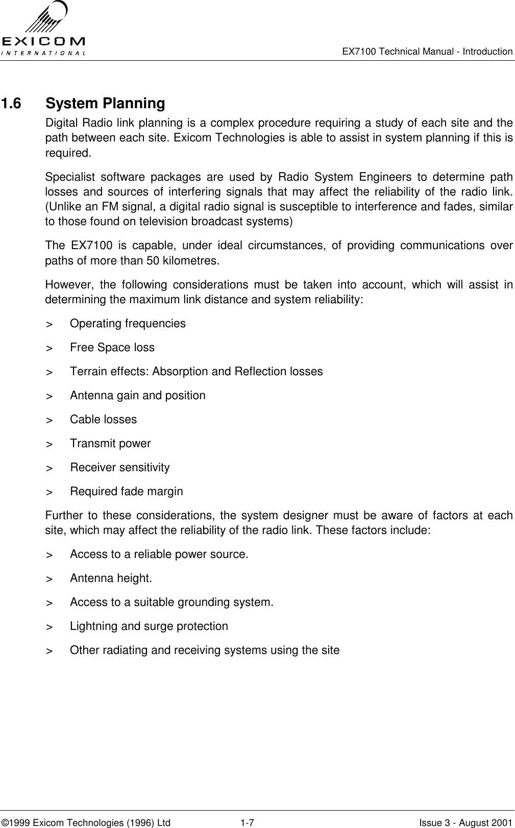   EX7100 Technical Manual - Introduction  ©1999 Exicom Technologies (1996) Ltd  1-7  Issue 3 - August 2001 1.6 System Planning Digital Radio link planning is a complex procedure requiring a study of each site and the path between each site. Exicom Technologies is able to assist in system planning if this is required. Specialist software packages are used by Radio System Engineers to determine path losses and sources of interfering signals that may affect the reliability of the radio link. (Unlike an FM signal, a digital radio signal is susceptible to interference and fades, similar to those found on television broadcast systems) The EX7100 is capable, under ideal circumstances, of providing communications over paths of more than 50 kilometres. However, the following considerations must be taken into account, which will assist in determining the maximum link distance and system reliability: &gt; Operating frequencies &gt;  Free Space loss &gt;  Terrain effects: Absorption and Reflection losses &gt;  Antenna gain and position &gt; Cable losses &gt; Transmit power &gt; Receiver sensitivity &gt;  Required fade margin Further to these considerations, the system designer must be aware of factors at each site, which may affect the reliability of the radio link. These factors include: &gt;  Access to a reliable power source. &gt; Antenna height. &gt;  Access to a suitable grounding system. &gt;  Lightning and surge protection &gt;  Other radiating and receiving systems using the site 