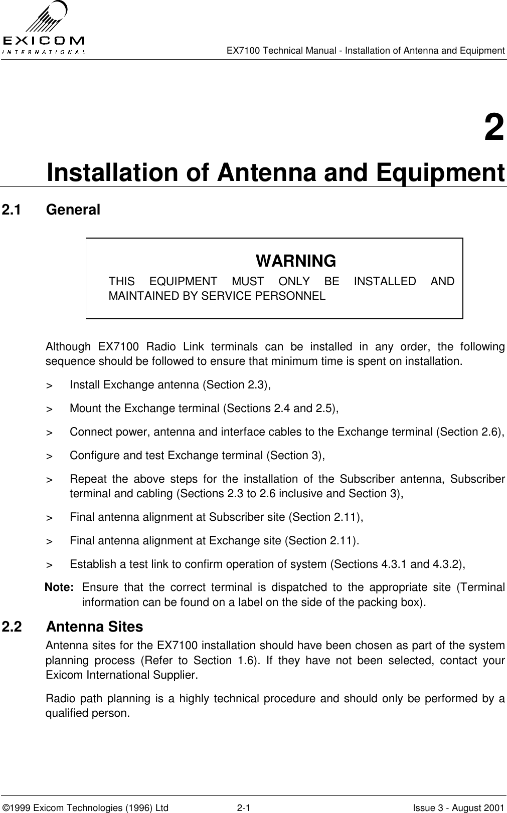   EX7100 Technical Manual - Installation of Antenna and Equipment  ©1999 Exicom Technologies (1996) Ltd  2-1  Issue 3 - August 2001 2 Installation of Antenna and Equipment 2.1 General      Although EX7100 Radio Link terminals can be installed in any order, the following sequence should be followed to ensure that minimum time is spent on installation. &gt;  Install Exchange antenna (Section 2.3), &gt;  Mount the Exchange terminal (Sections 2.4 and 2.5), &gt;  Connect power, antenna and interface cables to the Exchange terminal (Section 2.6), &gt;  Configure and test Exchange terminal (Section 3), &gt;  Repeat the above steps for the installation of the Subscriber antenna, Subscriber terminal and cabling (Sections 2.3 to 2.6 inclusive and Section 3), &gt;  Final antenna alignment at Subscriber site (Section 2.11), &gt;  Final antenna alignment at Exchange site (Section 2.11). &gt;  Establish a test link to confirm operation of system (Sections 4.3.1 and 4.3.2), Note:  Ensure that the correct terminal is dispatched to the appropriate site (Terminal information can be found on a label on the side of the packing box). 2.2 Antenna Sites Antenna sites for the EX7100 installation should have been chosen as part of the system planning process (Refer to Section 1.6). If they have not been selected, contact your Exicom International Supplier. Radio path planning is a highly technical procedure and should only be performed by a qualified person. WARNING THIS EQUIPMENT MUST ONLY BE INSTALLED AND MAINTAINED BY SERVICE PERSONNEL 