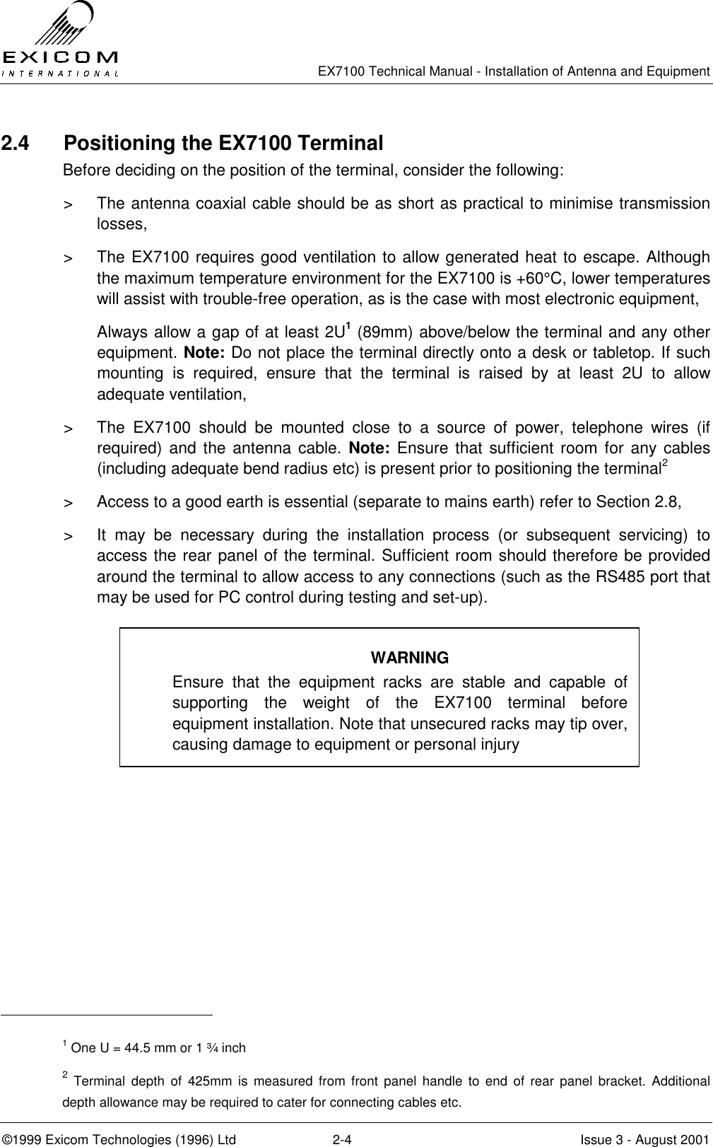   EX7100 Technical Manual - Installation of Antenna and Equipment  ©1999 Exicom Technologies (1996) Ltd  2-4  Issue 3 - August 2001 2.4 Positioning the EX7100 Terminal Before deciding on the position of the terminal, consider the following: &gt;  The antenna coaxial cable should be as short as practical to minimise transmission losses, &gt;  The EX7100 requires good ventilation to allow generated heat to escape. Although the maximum temperature environment for the EX7100 is +60°C, lower temperatures will assist with trouble-free operation, as is the case with most electronic equipment, Always allow a gap of at least 2U1 (89mm) above/below the terminal and any other equipment. Note: Do not place the terminal directly onto a desk or tabletop. If such mounting is required, ensure that the terminal is raised by at least 2U to allow adequate ventilation, &gt;  The EX7100 should be mounted close to a source of power, telephone wires (if required) and the antenna cable. Note: Ensure that sufficient room for any cables (including adequate bend radius etc) is present prior to positioning the terminal2 &gt;  Access to a good earth is essential (separate to mains earth) refer to Section 2.8, &gt;  It may be necessary during the installation process (or subsequent servicing) to access the rear panel of the terminal. Sufficient room should therefore be provided around the terminal to allow access to any connections (such as the RS485 port that may be used for PC control during testing and set-up).                                                       1 One U = 44.5 mm or 1 ¾ inch 2 Terminal depth of 425mm is measured from front panel handle to end of rear panel bracket. Additional depth allowance may be required to cater for connecting cables etc. WARNING Ensure that the equipment racks are stable and capable of supporting the weight of the EX7100 terminal before equipment installation. Note that unsecured racks may tip over, causing damage to equipment or personal injury 