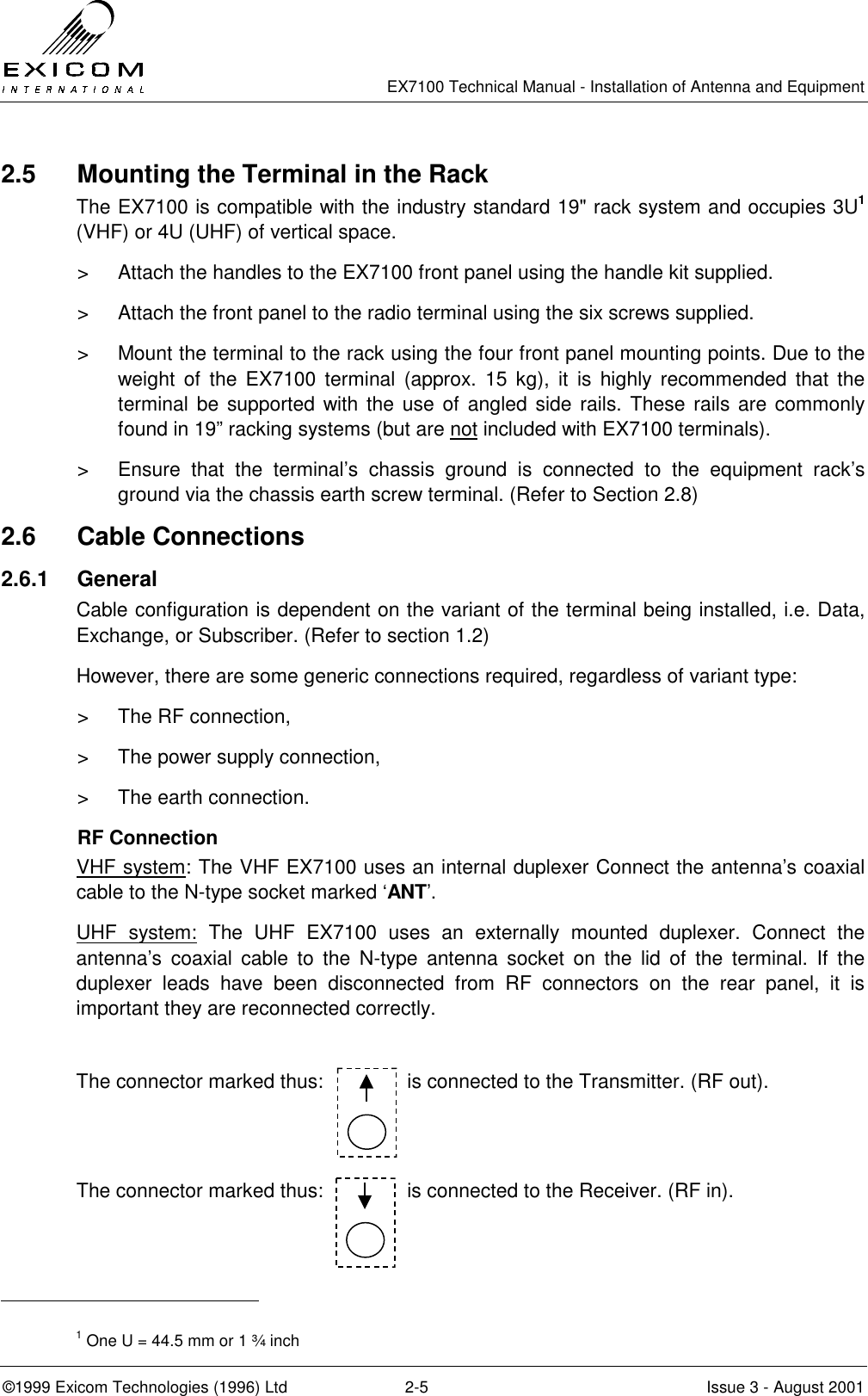   EX7100 Technical Manual - Installation of Antenna and Equipment  ©1999 Exicom Technologies (1996) Ltd  2-5  Issue 3 - August 2001 2.5  Mounting the Terminal in the Rack The EX7100 is compatible with the industry standard 19&quot; rack system and occupies 3U1 (VHF) or 4U (UHF) of vertical space. &gt;  Attach the handles to the EX7100 front panel using the handle kit supplied. &gt;  Attach the front panel to the radio terminal using the six screws supplied. &gt;  Mount the terminal to the rack using the four front panel mounting points. Due to the weight of the EX7100 terminal (approx. 15 kg), it is highly recommended that the terminal be supported with the use of angled side rails. These rails are commonly found in 19” racking systems (but are not included with EX7100 terminals). &gt;  Ensure that the terminal’s chassis ground is connected to the equipment rack’s ground via the chassis earth screw terminal. (Refer to Section 2.8) 2.6 Cable Connections 2.6.1 General Cable configuration is dependent on the variant of the terminal being installed, i.e. Data, Exchange, or Subscriber. (Refer to section 1.2) However, there are some generic connections required, regardless of variant type: &gt;  The RF connection, &gt;  The power supply connection, &gt;  The earth connection. RF Connection VHF system: The VHF EX7100 uses an internal duplexer Connect the antenna’s coaxial cable to the N-type socket marked ‘ANT’. UHF system: The UHF EX7100 uses an externally mounted duplexer. Connect the antenna’s coaxial cable to the N-type antenna socket on the lid of the terminal. If the duplexer leads have been disconnected from RF connectors on the rear panel, it is important they are reconnected correctly.  The connector marked thus:               is connected to the Transmitter. (RF out).  The connector marked thus:               is connected to the Receiver. (RF in).                                                   1 One U = 44.5 mm or 1 ¾ inch 