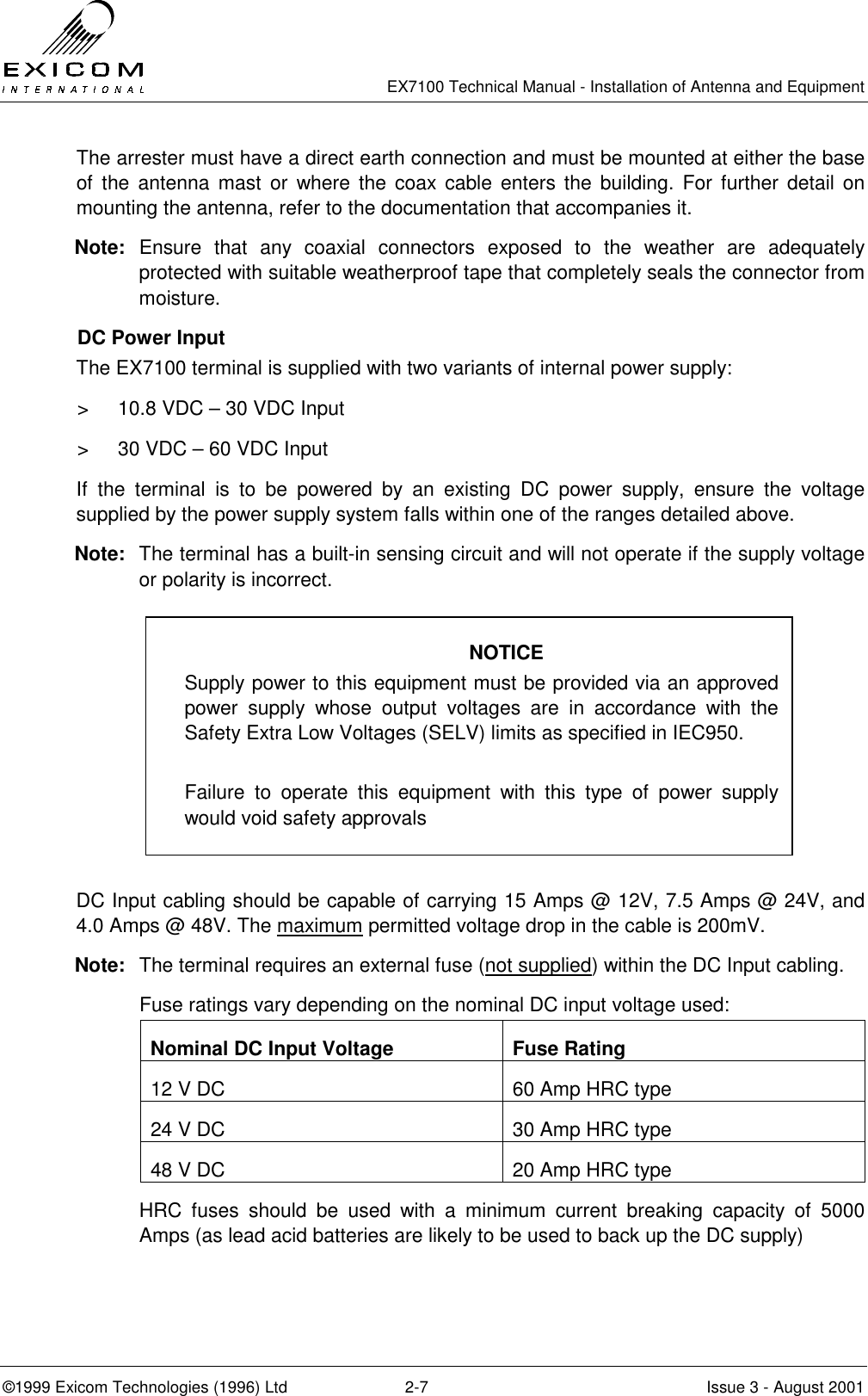   EX7100 Technical Manual - Installation of Antenna and Equipment  ©1999 Exicom Technologies (1996) Ltd  2-7  Issue 3 - August 2001 The arrester must have a direct earth connection and must be mounted at either the base of the antenna mast or where the coax cable enters the building. For further detail on mounting the antenna, refer to the documentation that accompanies it.  Note: Ensure that any coaxial connectors exposed to the weather are adequately protected with suitable weatherproof tape that completely seals the connector from moisture. DC Power Input The EX7100 terminal is supplied with two variants of internal power supply: &gt;  10.8 VDC – 30 VDC Input &gt;  30 VDC – 60 VDC Input If the terminal is to be powered by an existing DC power supply, ensure the voltage supplied by the power supply system falls within one of the ranges detailed above. Note:  The terminal has a built-in sensing circuit and will not operate if the supply voltage or polarity is incorrect.         DC Input cabling should be capable of carrying 15 Amps @ 12V, 7.5 Amps @ 24V, and 4.0 Amps @ 48V. The maximum permitted voltage drop in the cable is 200mV. Note:  The terminal requires an external fuse (not supplied) within the DC Input cabling.   Fuse ratings vary depending on the nominal DC input voltage used: Nominal DC Input Voltage  Fuse Rating 12 V DC  60 Amp HRC type 24 V DC  30 Amp HRC type 48 V DC  20 Amp HRC type   HRC fuses should be used with a minimum current breaking capacity of 5000 Amps (as lead acid batteries are likely to be used to back up the DC supply) NOTICE Supply power to this equipment must be provided via an approved power supply whose output voltages are in accordance with the Safety Extra Low Voltages (SELV) limits as specified in IEC950.  Failure to operate this equipment with this type of power supply would void safety approvals 