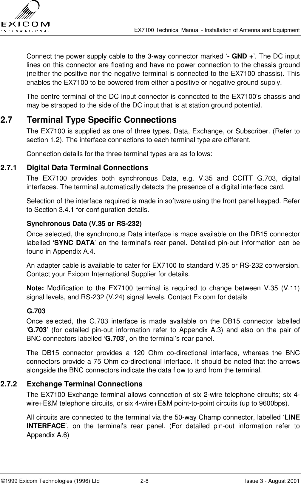   EX7100 Technical Manual - Installation of Antenna and Equipment  ©1999 Exicom Technologies (1996) Ltd  2-8  Issue 3 - August 2001 Connect the power supply cable to the 3-way connector marked ‘- GND +’. The DC input lines on this connector are floating and have no power connection to the chassis ground (neither the positive nor the negative terminal is connected to the EX7100 chassis). This enables the EX7100 to be powered from either a positive or negative ground supply. The centre terminal of the DC input connector is connected to the EX7100’s chassis and may be strapped to the side of the DC input that is at station ground potential. 2.7  Terminal Type Specific Connections The EX7100 is supplied as one of three types, Data, Exchange, or Subscriber. (Refer to section 1.2). The interface connections to each terminal type are different. Connection details for the three terminal types are as follows: 2.7.1  Digital Data Terminal Connections The EX7100 provides both synchronous Data, e.g. V.35 and CCITT G.703, digital interfaces. The terminal automatically detects the presence of a digital interface card. Selection of the interface required is made in software using the front panel keypad. Refer to Section 3.4.1 for configuration details. Synchronous Data (V.35 or RS-232) Once selected, the synchronous Data interface is made available on the DB15 connector labelled ‘SYNC DATA’ on the terminal’s rear panel. Detailed pin-out information can be found in Appendix A.4. An adapter cable is available to cater for EX7100 to standard V.35 or RS-232 conversion. Contact your Exicom International Supplier for details. Note: Modification to the EX7100 terminal is required to change between V.35 (V.11) signal levels, and RS-232 (V.24) signal levels. Contact Exicom for details G.703 Once selected, the G.703 interface is made available on the DB15 connector labelled ‘G.703’ (for detailed pin-out information refer to Appendix A.3) and also on the pair of BNC connectors labelled ‘G.703’, on the terminal’s rear panel.   The DB15 connector provides a 120 Ohm co-directional interface, whereas the BNC connectors provide a 75 Ohm co-directional interface. It should be noted that the arrows alongside the BNC connectors indicate the data flow to and from the terminal.  2.7.2  Exchange Terminal Connections The EX7100 Exchange terminal allows connection of six 2-wire telephone circuits; six 4-wire+E&amp;M telephone circuits, or six 4-wire+E&amp;M point-to-point circuits (up to 9600bps). All circuits are connected to the terminal via the 50-way Champ connector, labelled ‘LINE INTERFACE’, on the terminal’s rear panel. (For detailed pin-out information refer to Appendix A.6) 