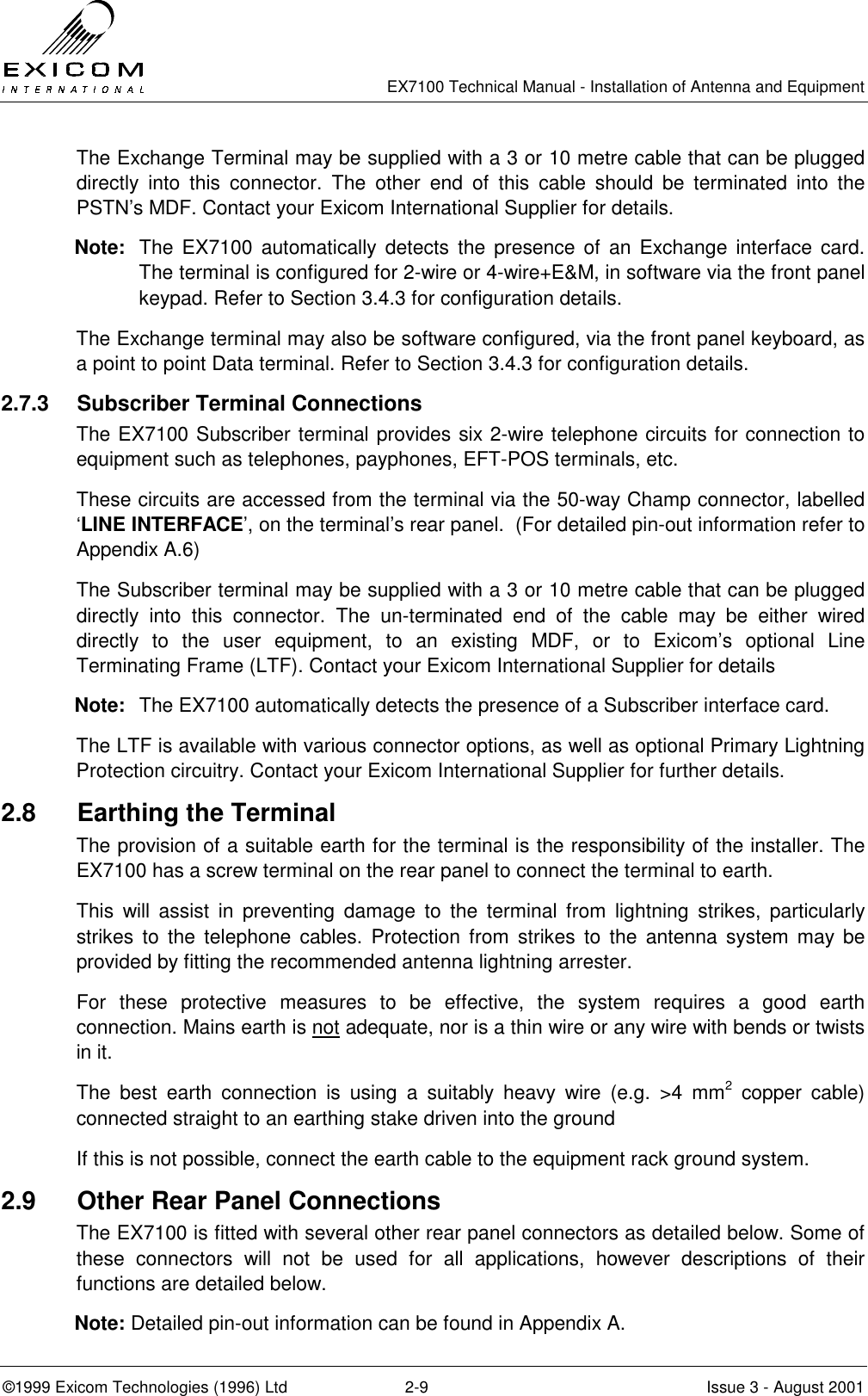  EX7100 Technical Manual - Installation of Antenna and Equipment  ©1999 Exicom Technologies (1996) Ltd  2-9  Issue 3 - August 2001 The Exchange Terminal may be supplied with a 3 or 10 metre cable that can be plugged directly into this connector. The other end of this cable should be terminated into the PSTN’s MDF. Contact your Exicom International Supplier for details. Note:  The EX7100 automatically detects the presence of an Exchange interface card. The terminal is configured for 2-wire or 4-wire+E&amp;M, in software via the front panel keypad. Refer to Section 3.4.3 for configuration details. The Exchange terminal may also be software configured, via the front panel keyboard, as a point to point Data terminal. Refer to Section 3.4.3 for configuration details. 2.7.3  Subscriber Terminal Connections The EX7100 Subscriber terminal provides six 2-wire telephone circuits for connection to equipment such as telephones, payphones, EFT-POS terminals, etc. These circuits are accessed from the terminal via the 50-way Champ connector, labelled ‘LINE INTERFACE’, on the terminal’s rear panel.  (For detailed pin-out information refer to Appendix A.6) The Subscriber terminal may be supplied with a 3 or 10 metre cable that can be plugged directly into this connector. The un-terminated end of the cable may be either wired directly to the user equipment, to an existing MDF, or to Exicom’s optional Line Terminating Frame (LTF). Contact your Exicom International Supplier for details Note:  The EX7100 automatically detects the presence of a Subscriber interface card.  The LTF is available with various connector options, as well as optional Primary Lightning Protection circuitry. Contact your Exicom International Supplier for further details. 2.8  Earthing the Terminal The provision of a suitable earth for the terminal is the responsibility of the installer. The EX7100 has a screw terminal on the rear panel to connect the terminal to earth. This will assist in preventing damage to the terminal from lightning strikes, particularly strikes to the telephone cables. Protection from strikes to the antenna system may be provided by fitting the recommended antenna lightning arrester. For these protective measures to be effective, the system requires a good earth connection. Mains earth is not adequate, nor is a thin wire or any wire with bends or twists in it. The best earth connection is using a suitably heavy wire (e.g. &gt;4 mm2 copper cable) connected straight to an earthing stake driven into the ground If this is not possible, connect the earth cable to the equipment rack ground system. 2.9  Other Rear Panel Connections The EX7100 is fitted with several other rear panel connectors as detailed below. Some of these connectors will not be used for all applications, however descriptions of their functions are detailed below. Note: Detailed pin-out information can be found in Appendix A. 