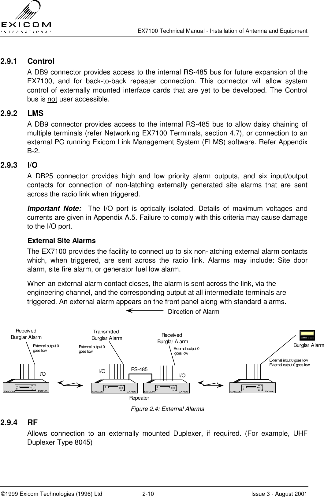   EX7100 Technical Manual - Installation of Antenna and Equipment  ©1999 Exicom Technologies (1996) Ltd  2-10  Issue 3 - August 2001 2.9.1 Control A DB9 connector provides access to the internal RS-485 bus for future expansion of the EX7100, and for back-to-back repeater connection. This connector will allow system control of externally mounted interface cards that are yet to be developed. The Control bus is not user accessible. 2.9.2 LMS A DB9 connector provides access to the internal RS-485 bus to allow daisy chaining of multiple terminals (refer Networking EX7100 Terminals, section 4.7), or connection to an external PC running Exicom Link Management System (ELMS) software. Refer Appendix B-2. 2.9.3 I/O  A DB25 connector provides high and low priority alarm outputs, and six input/output contacts for connection of non-latching externally generated site alarms that are sent across the radio link when triggered. Important Note:  The I/O port is optically isolated. Details of maximum voltages and currents are given in Appendix A.5. Failure to comply with this criteria may cause damage to the I/O port.   External Site Alarms The EX7100 provides the facility to connect up to six non-latching external alarm contacts which, when triggered, are sent across the radio link. Alarms may include: Site door alarm, site fire alarm, or generator fuel low alarm. When an external alarm contact closes, the alarm is sent across the link, via the engineering channel, and the corresponding output at all intermediate terminals are triggered. An external alarm appears on the front panel along with standard alarms.  Figure 2.4: External Alarms 2.9.4 RF Allows connection to an externally mounted Duplexer, if required. (For example, UHF Duplexer Type 8045) EX7100EXICOM o  oo o o  oooEX7100EX7100EXICOM o  oo o o  oooEX7100RepeaterRS-485EX7100EXICOM o  oo o o  oooEX7100EX7100EXICOM o  oo o o  oooEX7100Transmitted Burglar AlarmDirection of AlarmBurglar AlarmExternal input 0 goes lowExternal output 0 goes lowI/OReceived Burglar AlarmExternal output 0 goes lowI/OReceivedBurglar AlarmExternal output 0goes low External output 0goes lowI/O