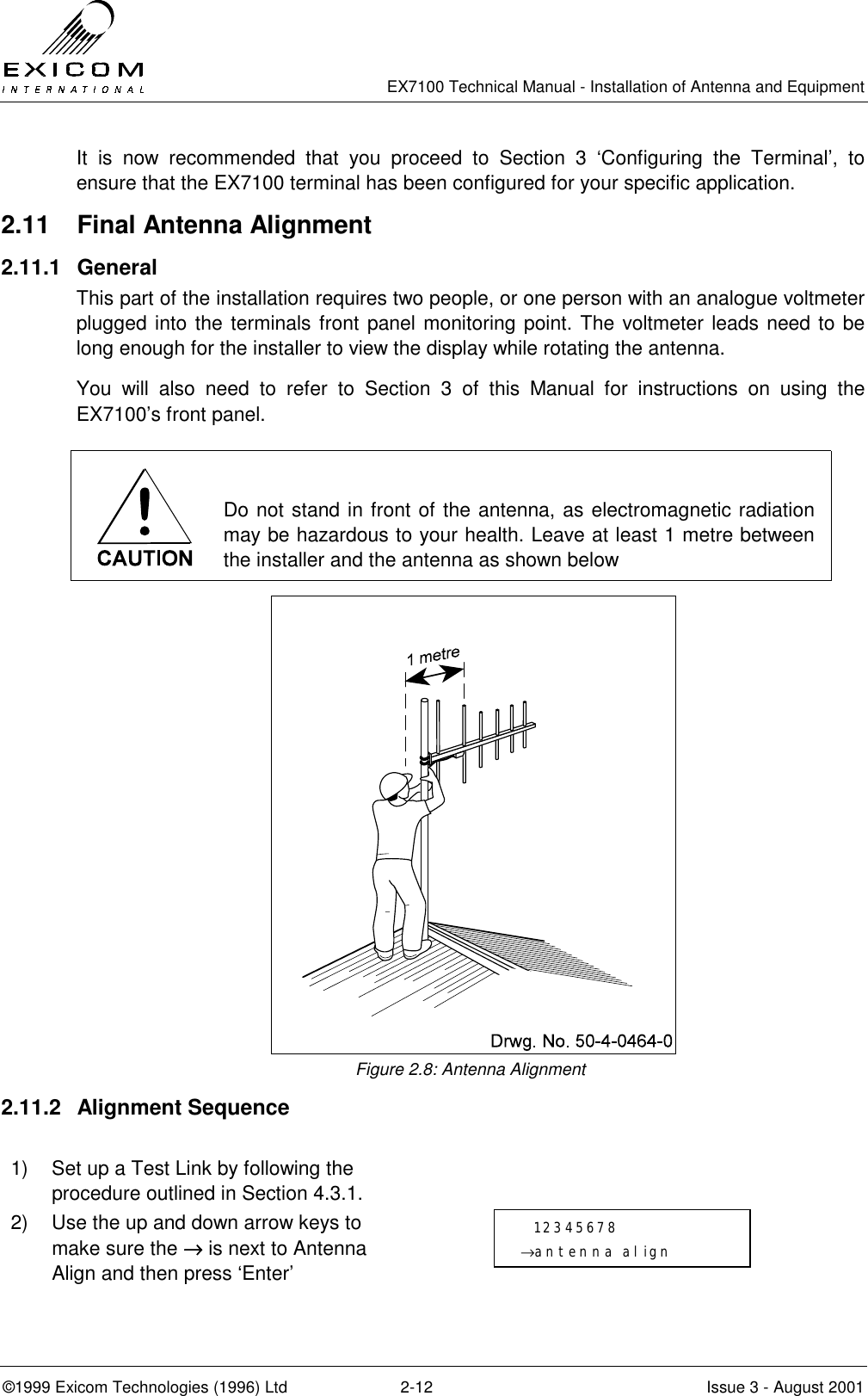   EX7100 Technical Manual - Installation of Antenna and Equipment  ©1999 Exicom Technologies (1996) Ltd  2-12  Issue 3 - August 2001 It is now recommended that you proceed to Section 3 ‘Configuring the Terminal’, to ensure that the EX7100 terminal has been configured for your specific application. 2.11  Final Antenna Alignment 2.11.1 General This part of the installation requires two people, or one person with an analogue voltmeter plugged into the terminals front panel monitoring point. The voltmeter leads need to be long enough for the installer to view the display while rotating the antenna.  You will also need to refer to Section 3 of this Manual for instructions on using the EX7100’s front panel.   Do not stand in front of the antenna, as electromagnetic radiation may be hazardous to your health. Leave at least 1 metre between the installer and the antenna as shown below  Figure 2.8: Antenna Alignment 2.11.2 Alignment Sequence  1)  Set up a Test Link by following the procedure outlined in Section 4.3.1.  2)  Use the up and down arrow keys to make sure the →→→→ is next to Antenna Align and then press ‘Enter’     12345678 →antenna align 