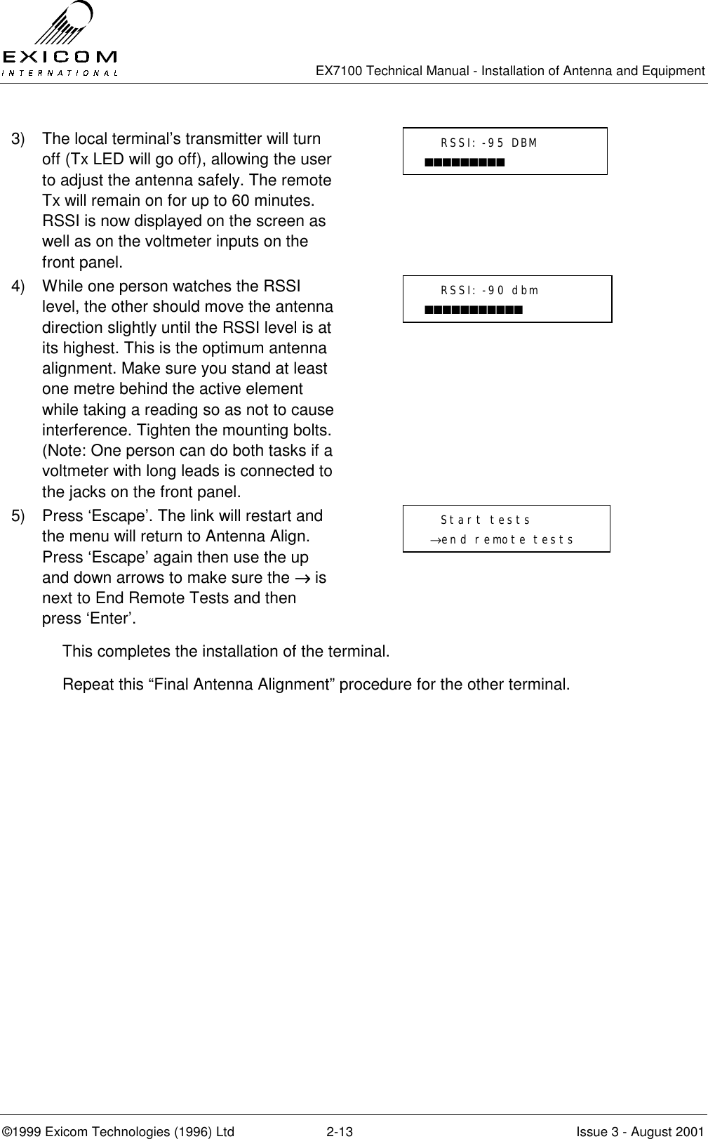   EX7100 Technical Manual - Installation of Antenna and Equipment  ©1999 Exicom Technologies (1996) Ltd  2-13  Issue 3 - August 2001 3)  The local terminal’s transmitter will turn off (Tx LED will go off), allowing the user to adjust the antenna safely. The remote Tx will remain on for up to 60 minutes. RSSI is now displayed on the screen as well as on the voltmeter inputs on the front panel.  4)  While one person watches the RSSI level, the other should move the antenna direction slightly until the RSSI level is at its highest. This is the optimum antenna alignment. Make sure you stand at least one metre behind the active element while taking a reading so as not to cause interference. Tighten the mounting bolts. (Note: One person can do both tasks if a voltmeter with long leads is connected to the jacks on the front panel.  5)  Press ‘Escape’. The link will restart and the menu will return to Antenna Align. Press ‘Escape’ again then use the up and down arrows to make sure the →→→→ is next to End Remote Tests and then press ‘Enter’.  This completes the installation of the terminal. Repeat this “Final Antenna Alignment” procedure for the other terminal.    RSSI: -90 dbm ■■■■■■■■■■■    Start tests  →end remote tests    RSSI: -95 DBM ■■■■■■■■■ 