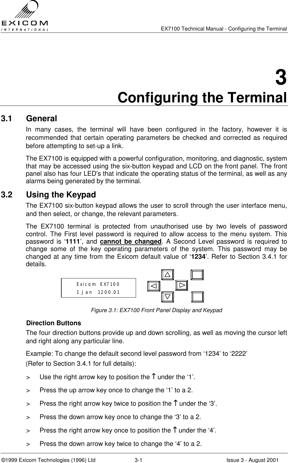   EX7100 Technical Manual - Configuring the Terminal ©1999 Exicom Technologies (1996) Ltd  3-1  Issue 3 - August 2001 3 Configuring the Terminal 3.1 General In many cases, the terminal will have been configured in the factory, however it is recommended that certain operating parameters be checked and corrected as required before attempting to set-up a link. The EX7100 is equipped with a powerful configuration, monitoring, and diagnostic, system that may be accessed using the six-button keypad and LCD on the front panel. The front panel also has four LED&apos;s that indicate the operating status of the terminal, as well as any alarms being generated by the terminal. 3.2  Using the Keypad The EX7100 six-button keypad allows the user to scroll through the user interface menu, and then select, or change, the relevant parameters. The EX7100 terminal is protected from unauthorised use by two levels of password control. The First level password is required to allow access to the menu system. This password is ‘1111’, and cannot be changed. A Second Level password is required to change some of the key operating parameters of the system. This password may be changed at any time from the Exicom default value of ‘1234’. Refer to Section 3.4.1 for details.      Figure 3.1: EX7100 Front Panel Display and Keypad Direction Buttons The four direction buttons provide up and down scrolling, as well as moving the cursor left and right along any particular line.  Example: To change the default second level password from ‘1234’ to ‘2222’ (Refer to Section 3.4.1 for full details): &gt;  Use the right arrow key to position the ↑↑↑↑ under the ‘1’.  &gt;  Press the up arrow key once to change the ‘1’ to a 2.  &gt;  Press the right arrow key twice to position the ↑↑↑↑ under the ‘3’. &gt;  Press the down arrow key once to change the ‘3’ to a 2. &gt;  Press the right arrow key once to position the ↑↑↑↑ under the ‘4’. &gt;  Press the down arrow key twice to change the ‘4’ to a 2.    Exicom  EX7100    1 Jan  1200.01 