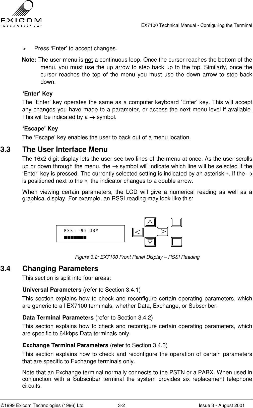   EX7100 Technical Manual - Configuring the Terminal ©1999 Exicom Technologies (1996) Ltd  3-2  Issue 3 - August 2001 &gt;  Press ‘Enter’ to accept changes.  Note: The user menu is not a continuous loop. Once the cursor reaches the bottom of the menu, you must use the up arrow to step back up to the top. Similarly, once the cursor reaches the top of the menu you must use the down arrow to step back down.   ‘Enter’ Key The ‘Enter’ key operates the same as a computer keyboard ‘Enter’ key. This will accept any changes you have made to a parameter, or access the next menu level if available. This will be indicated by a →→→→ symbol.  ‘Escape’ Key The ‘Escape’ key enables the user to back out of a menu location. 3.3  The User Interface Menu The 16x2 digit display lets the user see two lines of the menu at once. As the user scrolls up or down through the menu, the →→→→ symbol will indicate which line will be selected if the ‘Enter’ key is pressed. The currently selected setting is indicated by an asterisk ∗. If the →→→→ is positioned next to the ∗, the indicator changes to a double arrow. When viewing certain parameters, the LCD will give a numerical reading as well as a graphical display. For example, an RSSI reading may look like this:       Figure 3.2: EX7100 Front Panel Display – RSSI Reading 3.4 Changing Parameters This section is split into four areas:  Universal Parameters (refer to Section 3.4.1) This section explains how to check and reconfigure certain operating parameters, which are generic to all EX7100 terminals, whether Data, Exchange, or Subscriber.   Data Terminal Parameters (refer to Section 3.4.2) This section explains how to check and reconfigure certain operating parameters, which are specific to 64kbps Data terminals only.   Exchange Terminal Parameters (refer to Section 3.4.3) This section explains how to check and reconfigure the operation of certain parameters that are specific to Exchange terminals only.  Note that an Exchange terminal normally connects to the PSTN or a PABX. When used in conjunction with a Subscriber terminal the system provides six replacement telephone circuits. RSSI: -95 DBM ■■■■■■■ 