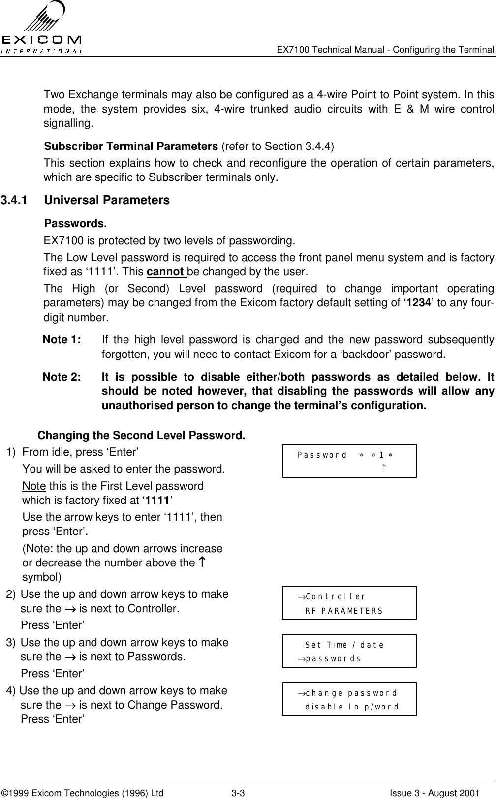   EX7100 Technical Manual - Configuring the Terminal ©1999 Exicom Technologies (1996) Ltd  3-3  Issue 3 - August 2001 Two Exchange terminals may also be configured as a 4-wire Point to Point system. In this mode, the system provides six, 4-wire trunked audio circuits with E &amp; M wire control signalling.    Subscriber Terminal Parameters (refer to Section 3.4.4) This section explains how to check and reconfigure the operation of certain parameters, which are specific to Subscriber terminals only. 3.4.1 Universal Parameters  Passwords. EX7100 is protected by two levels of passwording.  The Low Level password is required to access the front panel menu system and is factory fixed as ‘1111’. This cannot be changed by the user. The High (or Second) Level password (required to change important operating parameters) may be changed from the Exicom factory default setting of ‘1234’ to any four-digit number. Note 1:  If the high level password is changed and the new password subsequently forgotten, you will need to contact Exicom for a ‘backdoor’ password.  Note 2:  It is possible to disable either/both passwords as detailed below. It should be noted however, that disabling the passwords will allow any unauthorised person to change the terminal’s configuration.   Changing the Second Level Password. 1)  From idle, press ‘Enter’   You will be asked to enter the password.  Note this is the First Level password which is factory fixed at ‘1111’   Use the arrow keys to enter ‘1111’, then press ‘Enter’.   (Note: the up and down arrows increase or decrease the number above the ↑↑↑↑ symbol)  2) Use the up and down arrow keys to make sure the →→→→ is next to Controller.   Press ‘Enter’  3) Use the up and down arrow keys to make sure the →→→→ is next to Passwords.  Press ‘Enter’  4) Use the up and down arrow keys to make sure the → is next to Change Password. Press ‘Enter’    Password   ∗  ∗ 1 ∗                       ↑ →Controller    RF PARAMETERS   Set Time / date →passwords →change password   disable lo p/word 