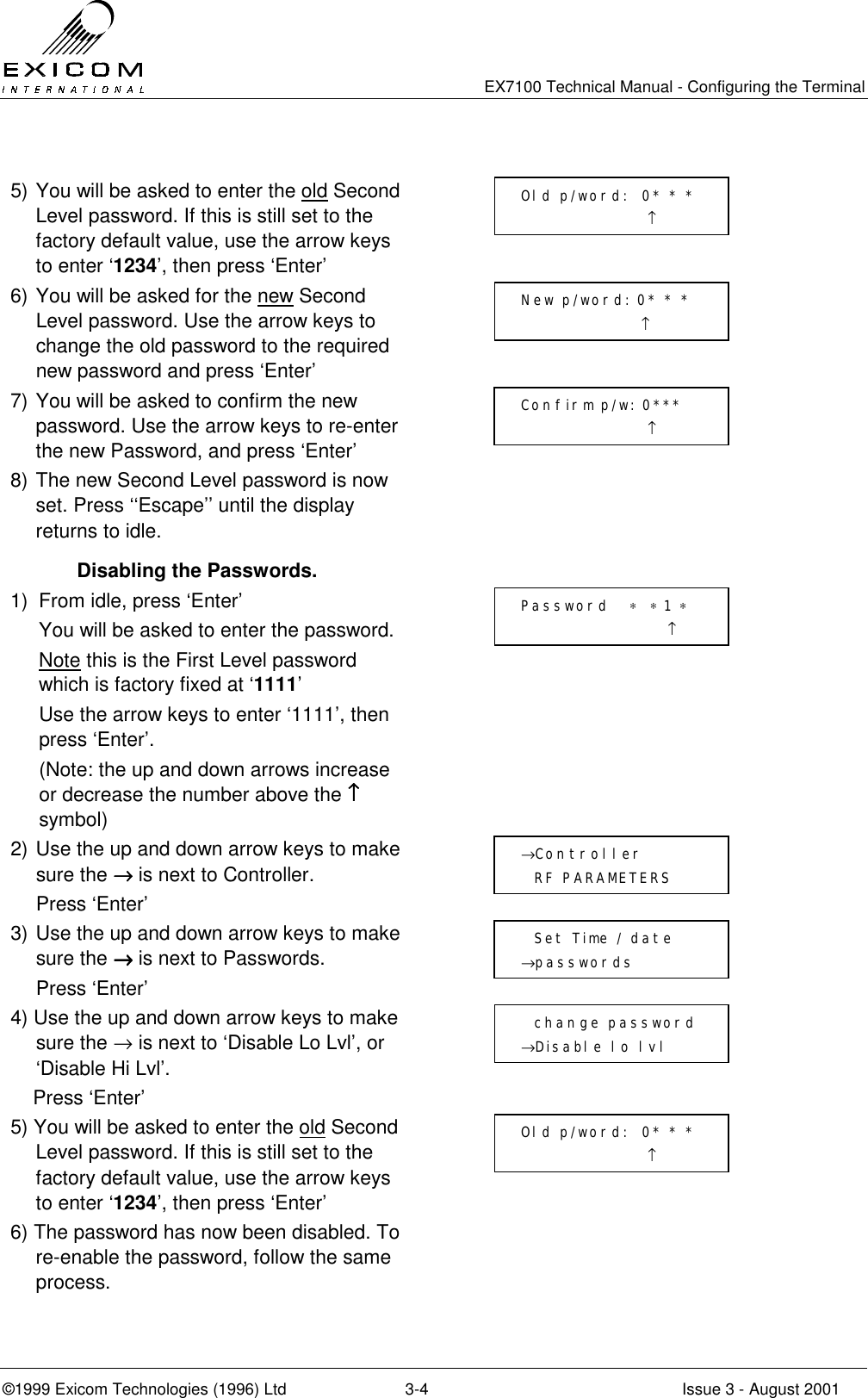   EX7100 Technical Manual - Configuring the Terminal ©1999 Exicom Technologies (1996) Ltd  3-4  Issue 3 - August 2001  5) You will be asked to enter the old Second Level password. If this is still set to the factory default value, use the arrow keys to enter ‘1234’, then press ‘Enter’  6) You will be asked for the new Second Level password. Use the arrow keys to change the old password to the required new password and press ‘Enter’  7) You will be asked to confirm the new password. Use the arrow keys to re-enter the new Password, and press ‘Enter’  8) The new Second Level password is now set. Press ‘‘Escape’’ until the display returns to idle.    Disabling the Passwords. 1)  From idle, press ‘Enter’   You will be asked to enter the password.  Note this is the First Level password which is factory fixed at ‘1111’   Use the arrow keys to enter ‘1111’, then press ‘Enter’.   (Note: the up and down arrows increase or decrease the number above the ↑↑↑↑ symbol)  2) Use the up and down arrow keys to make sure the →→→→ is next to Controller.   Press ‘Enter’  3) Use the up and down arrow keys to make sure the →→→→ is next to Passwords.  Press ‘Enter’  4) Use the up and down arrow keys to make sure the → is next to ‘Disable Lo Lvl’, or ‘Disable Hi Lvl’.     Press ‘Enter’   5) You will be asked to enter the old Second Level password. If this is still set to the factory default value, use the arrow keys to enter ‘1234’, then press ‘Enter’  6) The password has now been disabled. To re-enable the password, follow the same process.   Old p/word:  0* * *                    ↑ New p/word: 0* * *                   ↑ Confirm p/w: 0***                    ↑ Password   ∗  ∗ 1 ∗                       ↑ →Controller    RF PARAMETERS   Set Time / date →passwords   change password →Disable lo lvl Old p/word:  0* * *                    ↑ 