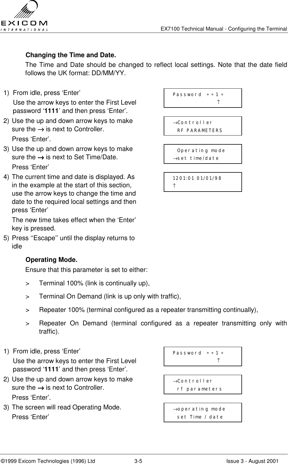   EX7100 Technical Manual - Configuring the Terminal ©1999 Exicom Technologies (1996) Ltd  3-5  Issue 3 - August 2001   Changing the Time and Date. The Time and Date should be changed to reflect local settings. Note that the date field follows the UK format: DD/MM/YY.  1)  From idle, press ‘Enter’   Use the arrow keys to enter the First Level password ‘1111’ and then press ‘Enter’.  2) Use the up and down arrow keys to make sure the →→→→ is next to Controller.   Press ‘Enter’.  3) Use the up and down arrow keys to make sure the →→→→ is next to Set Time/Date.  Press ‘Enter’  4) The current time and date is displayed. As in the example at the start of this section, use the arrow keys to change the time and date to the required local settings and then press ‘Enter’   The new time takes effect when the ‘Enter’ key is pressed.  5) Press ‘‘Escape’’ until the display returns to idle   Operating Mode. Ensure that this parameter is set to either:  &gt;  Terminal 100% (link is continually up), &gt;  Terminal On Demand (link is up only with traffic), &gt;  Repeater 100% (terminal configured as a repeater transmitting continually), &gt;  Repeater On Demand (terminal configured as a repeater transmitting only with traffic).  1)  From idle, press ‘Enter’   Use the arrow keys to enter the First Level password ‘1111’ and then press ‘Enter’.  2) Use the up and down arrow keys to make sure the →→→→ is next to Controller.   Press ‘Enter’.  3) The screen will read Operating Mode.  Press ‘Enter’   Password  ∗ ∗ 1 ∗                     ↑   Operating mode →set time/date 1201:01 01/01/98       ↑            →Controller   RF PARAMETERS →operating mode   set Time / date Password  ∗ ∗ 1 ∗                     ↑ →Controller   rf parameters 