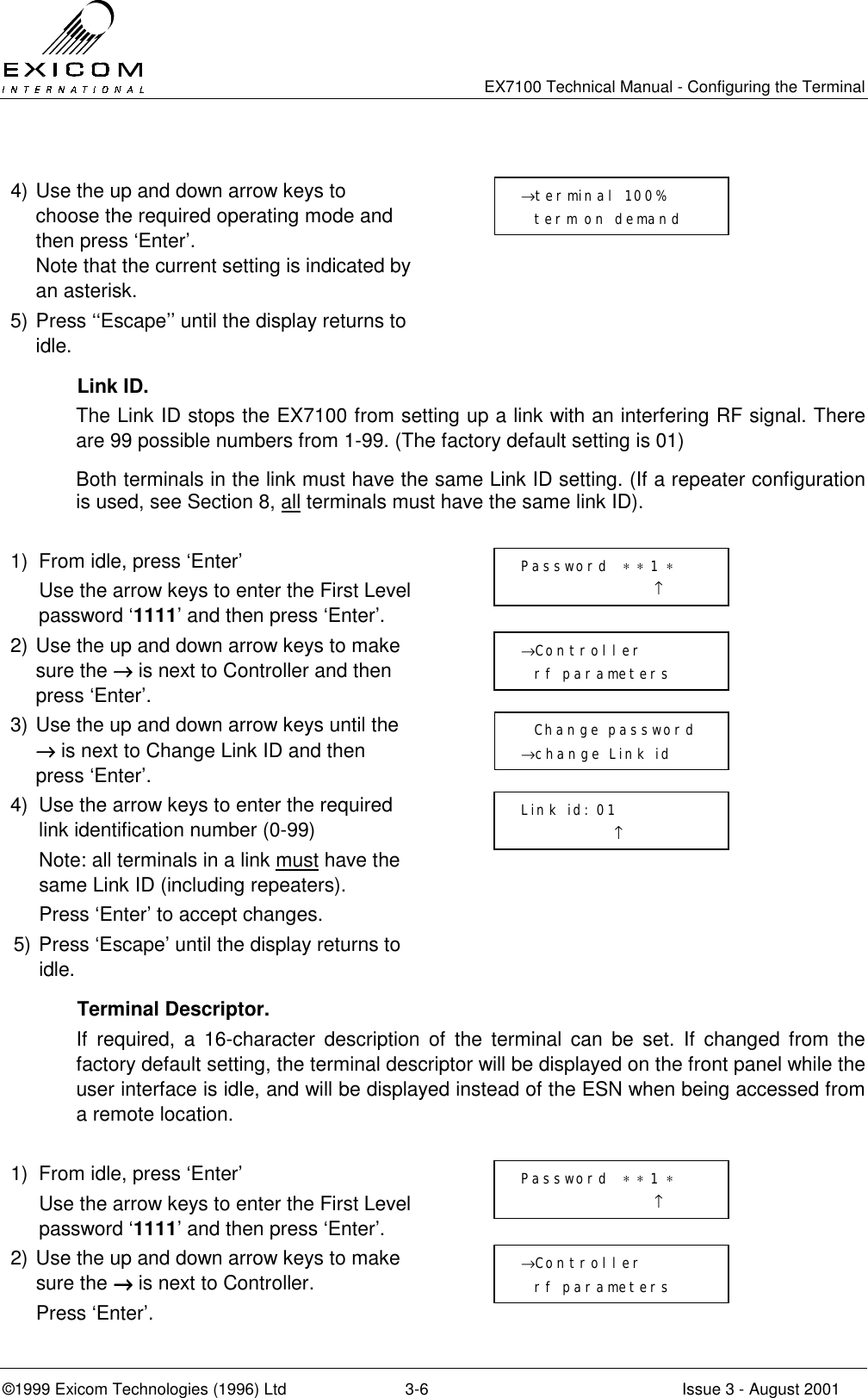   EX7100 Technical Manual - Configuring the Terminal ©1999 Exicom Technologies (1996) Ltd  3-6  Issue 3 - August 2001  4) Use the up and down arrow keys to choose the required operating mode and then press ‘Enter’. Note that the current setting is indicated by an asterisk.  5) Press ‘‘Escape’’ until the display returns to idle.   Link ID. The Link ID stops the EX7100 from setting up a link with an interfering RF signal. There are 99 possible numbers from 1-99. (The factory default setting is 01) Both terminals in the link must have the same Link ID setting. (If a repeater configuration is used, see Section 8, all terminals must have the same link ID).  1)  From idle, press ‘Enter’   Use the arrow keys to enter the First Level password ‘1111’ and then press ‘Enter’.  2) Use the up and down arrow keys to make sure the →→→→ is next to Controller and then press ‘Enter’.  3) Use the up and down arrow keys until the →→→→ is next to Change Link ID and then press ‘Enter’.  4)  Use the arrow keys to enter the required link identification number (0-99)   Note: all terminals in a link must have the same Link ID (including repeaters).   Press ‘Enter’ to accept changes.  5) Press ‘Escape’ until the display returns to idle.   Terminal Descriptor. If required, a 16-character description of the terminal can be set. If changed from the factory default setting, the terminal descriptor will be displayed on the front panel while the user interface is idle, and will be displayed instead of the ESN when being accessed from a remote location.  1)  From idle, press ‘Enter’   Use the arrow keys to enter the First Level password ‘1111’ and then press ‘Enter’.  2) Use the up and down arrow keys to make sure the →→→→ is next to Controller.   Press ‘Enter’.    Change password →change Link id Password  ∗ ∗ 1 ∗                     ↑ →Controller   rf parameters Link id: 01               ↑   Password  ∗ ∗ 1 ∗                     ↑ →Controller   rf parameters →terminal 100%   term on demand   