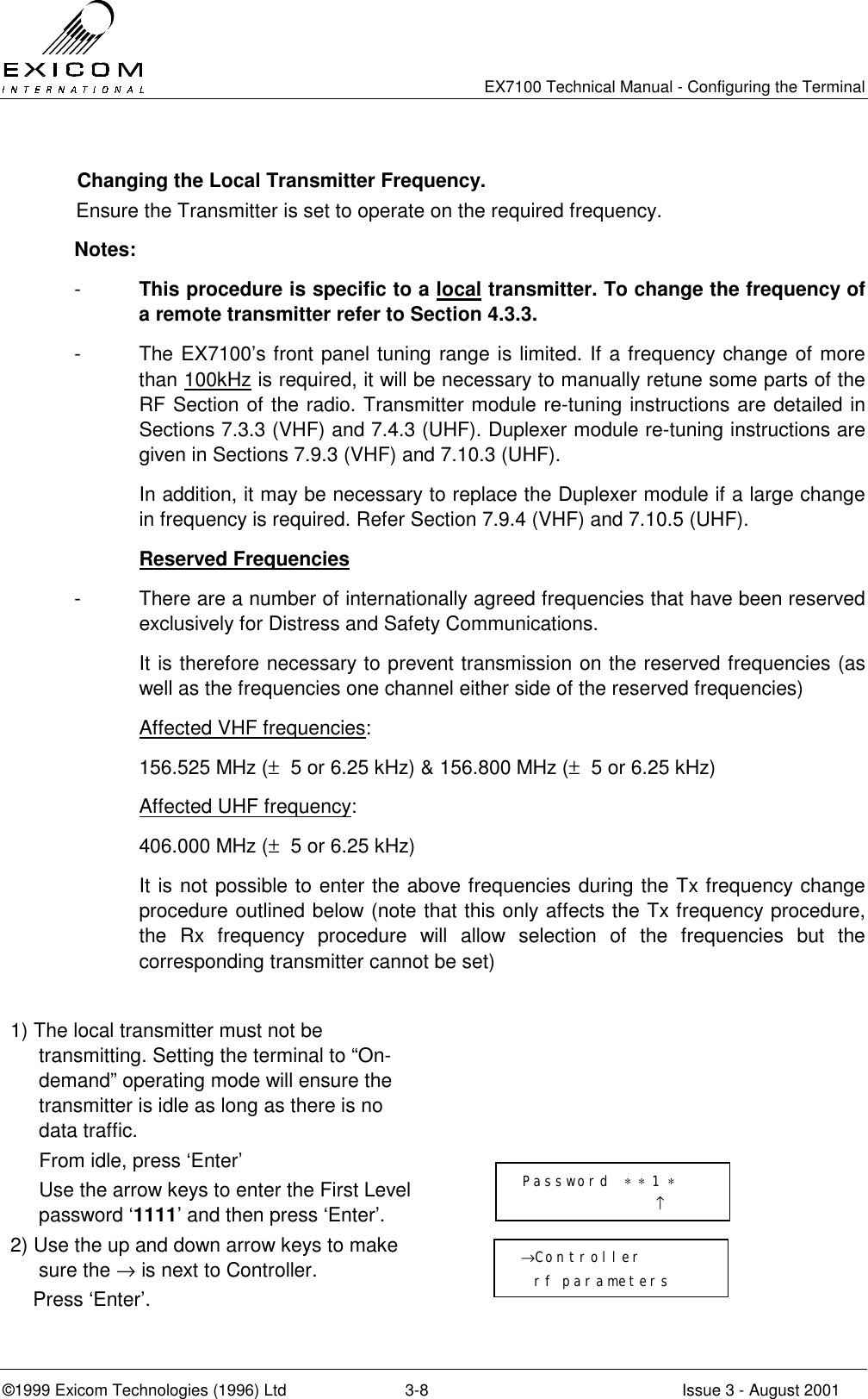   EX7100 Technical Manual - Configuring the Terminal ©1999 Exicom Technologies (1996) Ltd  3-8  Issue 3 - August 2001   Changing the Local Transmitter Frequency.  Ensure the Transmitter is set to operate on the required frequency. Notes: -  This procedure is specific to a local transmitter. To change the frequency of a remote transmitter refer to Section 4.3.3. -  The EX7100’s front panel tuning range is limited. If a frequency change of more than 100kHz is required, it will be necessary to manually retune some parts of the RF Section of the radio. Transmitter module re-tuning instructions are detailed in Sections 7.3.3 (VHF) and 7.4.3 (UHF). Duplexer module re-tuning instructions are given in Sections 7.9.3 (VHF) and 7.10.3 (UHF).   In addition, it may be necessary to replace the Duplexer module if a large change in frequency is required. Refer Section 7.9.4 (VHF) and 7.10.5 (UHF).  Reserved Frequencies -  There are a number of internationally agreed frequencies that have been reserved exclusively for Distress and Safety Communications.    It is therefore necessary to prevent transmission on the reserved frequencies (as well as the frequencies one channel either side of the reserved frequencies)   Affected VHF frequencies:   156.525 MHz (±  5 or 6.25 kHz) &amp; 156.800 MHz (±  5 or 6.25 kHz)   Affected UHF frequency:   406.000 MHz (±  5 or 6.25 kHz)   It is not possible to enter the above frequencies during the Tx frequency change procedure outlined below (note that this only affects the Tx frequency procedure, the Rx frequency procedure will allow selection of the frequencies but the corresponding transmitter cannot be set)  1) The local transmitter must not be transmitting. Setting the terminal to “On- demand” operating mode will ensure the transmitter is idle as long as there is no data traffic.     From idle, press ‘Enter’   Use the arrow keys to enter the First Level password ‘1111’ and then press ‘Enter’.  2) Use the up and down arrow keys to make sure the → is next to Controller.     Press ‘Enter’.   Password  ∗ ∗ 1 ∗                     ↑ →Controller   rf parameters 