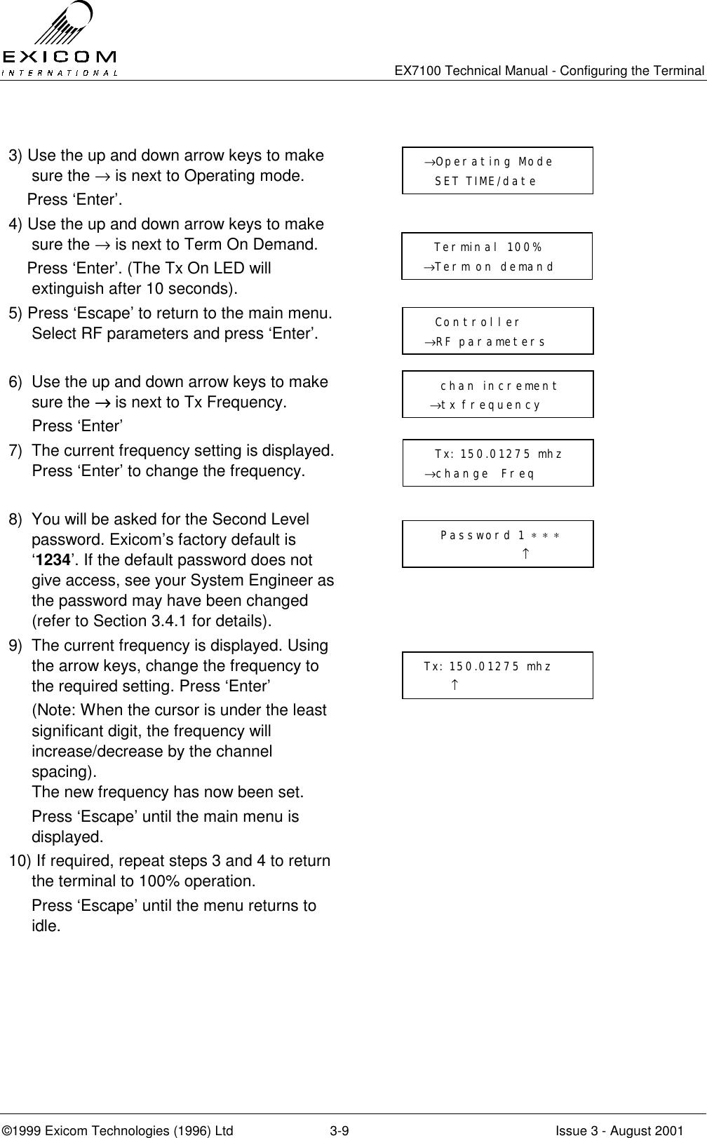   EX7100 Technical Manual - Configuring the Terminal ©1999 Exicom Technologies (1996) Ltd  3-9  Issue 3 - August 2001  3) Use the up and down arrow keys to make sure the → is next to Operating mode.     Press ‘Enter’.  4) Use the up and down arrow keys to make sure the → is next to Term On Demand.     Press ‘Enter’. (The Tx On LED will extinguish after 10 seconds).  5) Press ‘Escape’ to return to the main menu. Select RF parameters and press ‘Enter’.    6)  Use the up and down arrow keys to make sure the →→→→ is next to Tx Frequency.  Press ‘Enter’  7)  The current frequency setting is displayed. Press ‘Enter’ to change the frequency.   8)  You will be asked for the Second Level password. Exicom’s factory default is ‘1234’. If the default password does not give access, see your System Engineer as the password may have been changed (refer to Section 3.4.1 for details).  9)  The current frequency is displayed. Using the arrow keys, change the frequency to the required setting. Press ‘Enter’   (Note: When the cursor is under the least significant digit, the frequency will increase/decrease by the channel spacing).  The new frequency has now been set.      Press ‘Escape’ until the main menu is displayed.  10) If required, repeat steps 3 and 4 to return the terminal to 100% operation.      Press ‘Escape’ until the menu returns to idle.      chan increment  →tx frequency   Tx: 150.01275 mhz →change  Freq    Password 1 ∗ ∗ ∗                   ↑ Tx: 150.01275 mhz      ↑ →Operating Mode   SET TIME/date           Terminal 100%  →Term on demand    Controller →RF parameters 