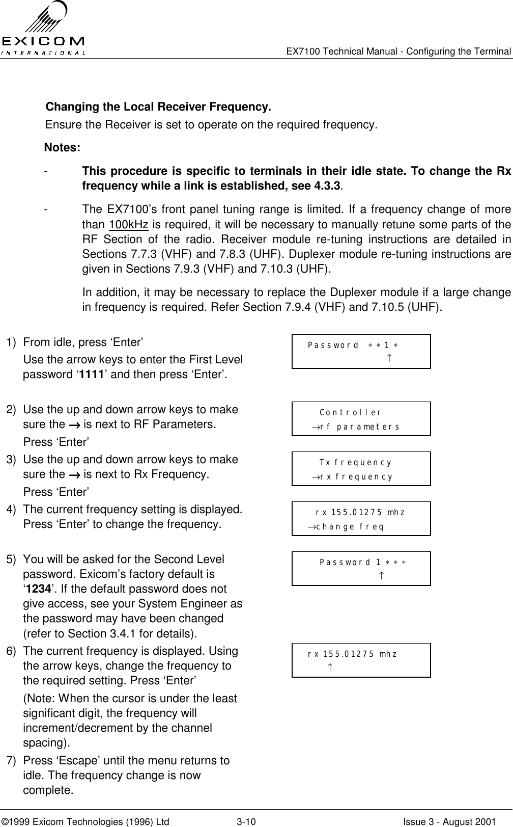   EX7100 Technical Manual - Configuring the Terminal ©1999 Exicom Technologies (1996) Ltd  3-10  Issue 3 - August 2001   Changing the Local Receiver Frequency. Ensure the Receiver is set to operate on the required frequency. Notes: -  This procedure is specific to terminals in their idle state. To change the Rx frequency while a link is established, see 4.3.3. -  The EX7100’s front panel tuning range is limited. If a frequency change of more than 100kHz is required, it will be necessary to manually retune some parts of the RF Section of the radio. Receiver module re-tuning instructions are detailed in Sections 7.7.3 (VHF) and 7.8.3 (UHF). Duplexer module re-tuning instructions are given in Sections 7.9.3 (VHF) and 7.10.3 (UHF).   In addition, it may be necessary to replace the Duplexer module if a large change in frequency is required. Refer Section 7.9.4 (VHF) and 7.10.5 (UHF).  1)  From idle, press ‘Enter’   Use the arrow keys to enter the First Level password ‘1111’ and then press ‘Enter’.   2)  Use the up and down arrow keys to make sure the →→→→ is next to RF Parameters.  Press ‘Enter’  3)  Use the up and down arrow keys to make sure the →→→→ is next to Rx Frequency.  Press ‘Enter’  4)  The current frequency setting is displayed. Press ‘Enter’ to change the frequency.   5)  You will be asked for the Second Level password. Exicom’s factory default is ‘1234’. If the default password does not give access, see your System Engineer as the password may have been changed (refer to Section 3.4.1 for details).  6)  The current frequency is displayed. Using the arrow keys, change the frequency to the required setting. Press ‘Enter’   (Note: When the cursor is under the least significant digit, the frequency will increment/decrement by the channel spacing).  7)  Press ‘Escape’ until the menu returns to idle. The frequency change is now complete.     Tx frequency  →rx frequency rx 155.01275 mhz      ↑   rx 155.01275 mhz →change freq     Controller  →rf parameters Password  ∗ ∗ 1 ∗                     ↑    Password 1 ∗ ∗ ∗                   ↑ 
