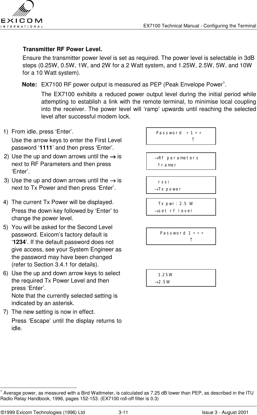   EX7100 Technical Manual - Configuring the Terminal ©1999 Exicom Technologies (1996) Ltd  3-11  Issue 3 - August 2001   Transmitter RF Power Level. Ensure the transmitter power level is set as required. The power level is selectable in 3dB steps (0.25W, 0.5W, 1W, and 2W for a 2 Watt system, and 1.25W, 2.5W, 5W, and 10W for a 10 Watt system).  Note:  EX7100 RF power output is measured as PEP (Peak Envelope Power1.  The EX7100 exhibits a reduced power output level during the initial period while attempting to establish a link with the remote terminal, to minimise local coupling into the receiver. The power level will ‘ramp’ upwards until reaching the selected level after successful modem lock.   1)  From idle, press ‘Enter’.   Use the arrow keys to enter the First Level password ‘1111’ and then press ‘Enter’.  2) Use the up and down arrows until the →→→→ is next to RF Parameters and then press ‘Enter’.  3) Use the up and down arrows until the →→→→ is next to Tx Power and then press ‘Enter’.  4)  The current Tx Power will be displayed.   Press the down key followed by ‘Enter’ to change the power level.  5)  You will be asked for the Second Level password. Exicom’s factory default is ‘1234’. If the default password does not give access, see your System Engineer as the password may have been changed (refer to Section 3.4.1 for details).  6)  Use the up and down arrow keys to select the required Tx Power Level and then press ‘Enter’. Note that the currently selected setting is indicated by an asterisk.  7)  The new setting is now in effect.    Press ‘Escape’ until the display returns to idle.                                                              1 Average power, as measured with a Bird Wattmeter, is calculated as 7.25 dB lower than PEP, as described in the ITU Radio Relay Handbook, 1996, pages 152-153. (EX7100 roll-off filter is 0.3)   →Rf parameters   framer   rssi →Tx power     Tx pwr: 2.5 W      →set rf level  Password  ∗ 1 ∗ ∗                    ↑    Password 1 ∗ ∗ ∗                   ↑   1.25W →2.5W 