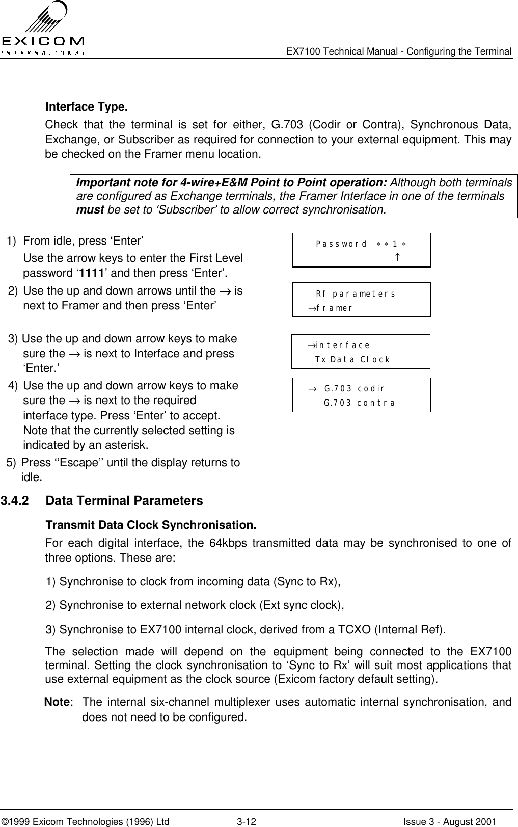  EX7100 Technical Manual - Configuring the Terminal ©1999 Exicom Technologies (1996) Ltd  3-12  Issue 3 - August 2001  Interface Type. Check that the terminal is set for either, G.703 (Codir or Contra), Synchronous Data, Exchange, or Subscriber as required for connection to your external equipment. This may be checked on the Framer menu location.  Important note for 4-wire+E&amp;M Point to Point operation: Although both terminals are configured as Exchange terminals, the Framer Interface in one of the terminals must be set to ‘Subscriber’ to allow correct synchronisation.  1)  From idle, press ‘Enter’   Use the arrow keys to enter the First Level password ‘1111’ and then press ‘Enter’.  2) Use the up and down arrows until the →→→→ is next to Framer and then press ‘Enter’  3) Use the up and down arrow keys to make sure the → is next to Interface and press ‘Enter.’  4) Use the up and down arrow keys to make sure the → is next to the required interface type. Press ‘Enter’ to accept. Note that the currently selected setting is indicated by an asterisk.  5) Press ‘‘Escape’’ until the display returns to idle.  3.4.2  Data Terminal Parameters   Transmit Data Clock Synchronisation. For each digital interface, the 64kbps transmitted data may be synchronised to one of three options. These are: 1) Synchronise to clock from incoming data (Sync to Rx), 2) Synchronise to external network clock (Ext sync clock), 3) Synchronise to EX7100 internal clock, derived from a TCXO (Internal Ref). The selection made will depend on the equipment being connected to the EX7100 terminal. Setting the clock synchronisation to ‘Sync to Rx’ will suit most applications that use external equipment as the clock source (Exicom factory default setting).   Note:  The internal six-channel multiplexer uses automatic internal synchronisation, and does not need to be configured.   Rf parameters →framer →  G.703 codir     G.703 contra   Password  ∗ ∗ 1 ∗                       ↑ →interface   Tx Data Clock 