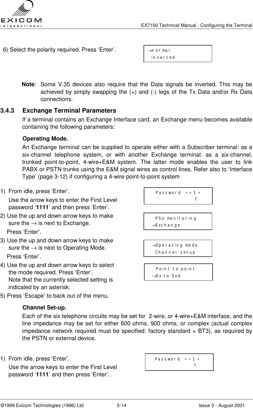   EX7100 Technical Manual - Configuring the Terminal ©1999 Exicom Technologies (1996) Ltd  3-14  Issue 3 - August 2001 6) Select the polarity required. Press ‘Enter’.     Note:  Some V.35 devices also require that the Data signals be inverted. This may be achieved by simply swapping the (+) and (-) legs of the Tx Data and/or Rx Data connections. 3.4.3  Exchange Terminal Parameters If a terminal contains an Exchange Interface card, an Exchange menu becomes available containing the following parameters:  Operating Mode. An Exchange terminal can be supplied to operate either with a Subscriber terminal: as a six-channel telephone system, or with another Exchange terminal: as a six-channel, trunked point-to-point, 4-wire+E&amp;M system. The latter mode enables the user to link PABX or PSTN trunks using the E&amp;M signal wires as control lines. Refer also to ‘Interface Type’ (page 3-12) if configuring a 4-wire point-to-point system  1)  From idle, press ‘Enter’.   Use the arrow keys to enter the First Level password ‘1111’ and then press ‘Enter’.  2) Use the up and down arrow keys to make sure the → is next to Exchange.     Press ‘Enter’.  3) Use the up and down arrow keys to make sure the → is next to Operating Mode.     Press ‘Enter’.  4) Use the up and down arrow keys to select the mode required. Press ‘Enter’. Note that the currently selected setting is indicated by an asterisk.  5) Press ‘Escape’ to back out of the menu.    Channel Set-up. Each of the six telephone circuits may be set for  2-wire, or 4-wire+E&amp;M interface, and the line impedance may be set for either 600 ohms, 900 ohms, or complex (actual complex impedance network required must be specified: factory standard = BT3), as required by the PSTN or external device.  1)  From idle, press ‘Enter’.   Use the arrow keys to enter the First Level password ‘1111’ and then press ‘Enter’.     Password  ∗ ∗ 1 ∗                       ↑   PSU monitoring →Exchange  →Operating mode   Channel setup    Point to point →Ex to Sub  Password  ∗ ∗ 1 ∗                      ↑ →normal inverted 