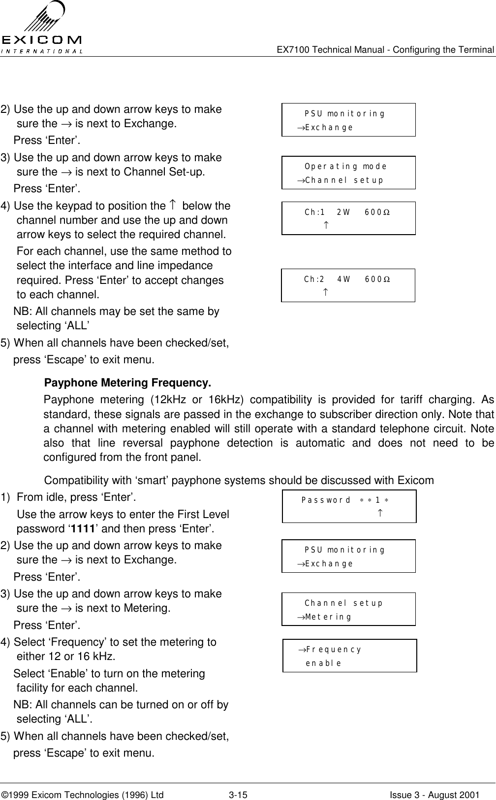   EX7100 Technical Manual - Configuring the Terminal ©1999 Exicom Technologies (1996) Ltd  3-15  Issue 3 - August 2001  2) Use the up and down arrow keys to make sure the → is next to Exchange.     Press ‘Enter’.  3) Use the up and down arrow keys to make sure the → is next to Channel Set-up.     Press ‘Enter’.  4) Use the keypad to position the ↑  below the channel number and use the up and down arrow keys to select the required channel.      For each channel, use the same method to select the interface and line impedance required. Press ‘Enter’ to accept changes to each channel.     NB: All channels may be set the same by selecting ‘ALL’  5) When all channels have been checked/set,     press ‘Escape’ to exit menu.    Payphone Metering Frequency. Payphone metering (12kHz or 16kHz) compatibility is provided for tariff charging. As standard, these signals are passed in the exchange to subscriber direction only. Note that a channel with metering enabled will still operate with a standard telephone circuit. Note also that line reversal payphone detection is automatic and does not need to be configured from the front panel.  Compatibility with ‘smart’ payphone systems should be discussed with Exicom 1)  From idle, press ‘Enter’.   Use the arrow keys to enter the First Level password ‘1111’ and then press ‘Enter’.  2) Use the up and down arrow keys to make sure the → is next to Exchange.     Press ‘Enter’.  3) Use the up and down arrow keys to make sure the → is next to Metering.     Press ‘Enter’.  4) Select ‘Frequency’ to set the metering to either 12 or 16 kHz.     Select ‘Enable’ to turn on the metering facility for each channel.     NB: All channels can be turned on or off by selecting ‘ALL’.  5) When all channels have been checked/set,     press ‘Escape’ to exit menu.   Password  ∗ ∗ 1 ∗                      ↑   PSU monitoring →Exchange    Channel setup →Metering    PSU monitoring →Exchange    Operating mode →Channel setup    Ch:1   2W    600Ω        ↑   Ch:2   4W    600Ω        ↑ →Frequency   enable 