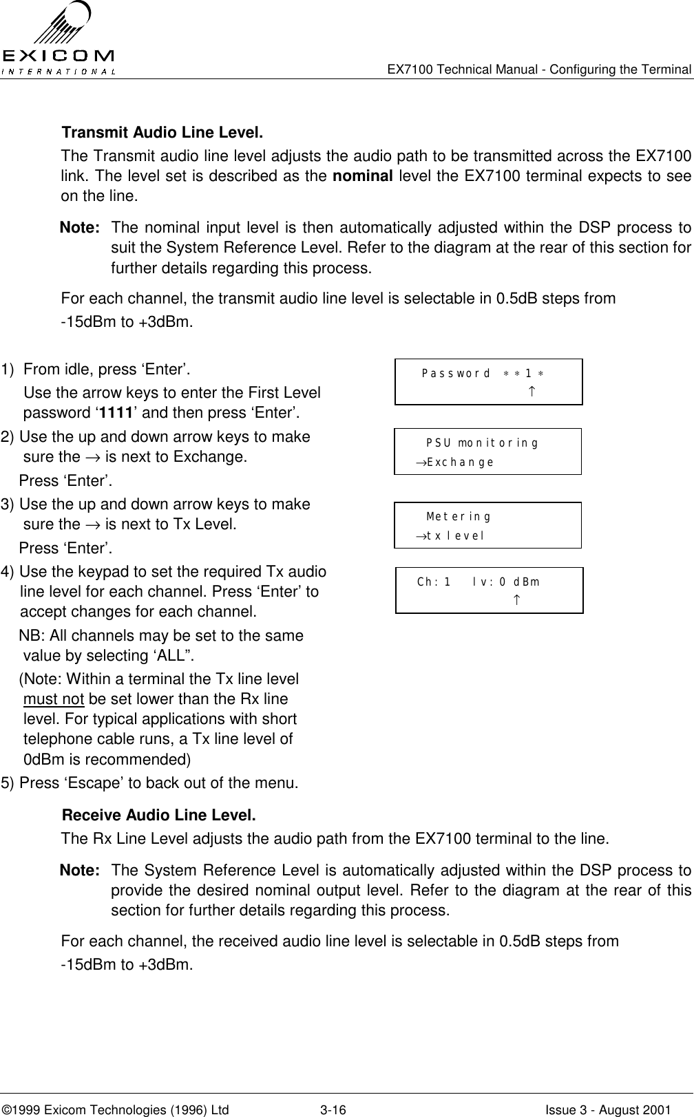  EX7100 Technical Manual - Configuring the Terminal ©1999 Exicom Technologies (1996) Ltd  3-16  Issue 3 - August 2001   Transmit Audio Line Level. The Transmit audio line level adjusts the audio path to be transmitted across the EX7100 link. The level set is described as the nominal level the EX7100 terminal expects to see on the line.  Note:  The nominal input level is then automatically adjusted within the DSP process to suit the System Reference Level. Refer to the diagram at the rear of this section for further details regarding this process. For each channel, the transmit audio line level is selectable in 0.5dB steps from  -15dBm to +3dBm.  1)  From idle, press ‘Enter’.   Use the arrow keys to enter the First Level password ‘1111’ and then press ‘Enter’.  2) Use the up and down arrow keys to make sure the → is next to Exchange.     Press ‘Enter’.  3) Use the up and down arrow keys to make sure the → is next to Tx Level.     Press ‘Enter’.  4) Use the keypad to set the required Tx audio line level for each channel. Press ‘Enter’ to accept changes for each channel.     NB: All channels may be set to the same value by selecting ‘ALL”.     (Note: Within a terminal the Tx line level must not be set lower than the Rx line level. For typical applications with short telephone cable runs, a Tx line level of 0dBm is recommended)  5) Press ‘Escape’ to back out of the menu.     Receive Audio Line Level. The Rx Line Level adjusts the audio path from the EX7100 terminal to the line.  Note:  The System Reference Level is automatically adjusted within the DSP process to provide the desired nominal output level. Refer to the diagram at the rear of this section for further details regarding this process. For each channel, the received audio line level is selectable in 0.5dB steps from -15dBm to +3dBm.  Password  ∗ ∗ 1 ∗                      ↑   PSU monitoring →Exchange    Metering →tx level  Ch: 1    lv: 0 dBm                   ↑  