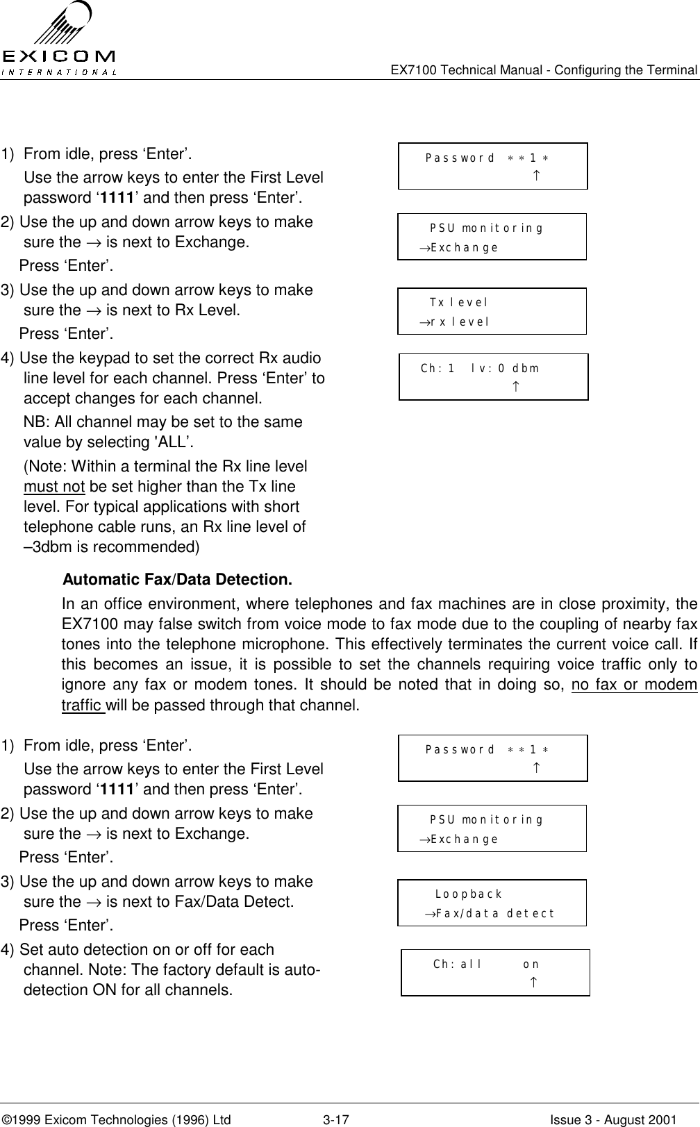   EX7100 Technical Manual - Configuring the Terminal ©1999 Exicom Technologies (1996) Ltd  3-17  Issue 3 - August 2001  1)  From idle, press ‘Enter’.   Use the arrow keys to enter the First Level password ‘1111’ and then press ‘Enter’.  2) Use the up and down arrow keys to make sure the → is next to Exchange.     Press ‘Enter’.  3) Use the up and down arrow keys to make sure the → is next to Rx Level.     Press ‘Enter’.  4) Use the keypad to set the correct Rx audio line level for each channel. Press ‘Enter’ to accept changes for each channel.      NB: All channel may be set to the same value by selecting &apos;ALL’.      (Note: Within a terminal the Rx line level must not be set higher than the Tx line level. For typical applications with short telephone cable runs, an Rx line level of   –3dbm is recommended)  Automatic Fax/Data Detection. In an office environment, where telephones and fax machines are in close proximity, the EX7100 may false switch from voice mode to fax mode due to the coupling of nearby fax tones into the telephone microphone. This effectively terminates the current voice call. If this becomes an issue, it is possible to set the channels requiring voice traffic only to ignore any fax or modem tones. It should be noted that in doing so, no fax or modem traffic will be passed through that channel.  1)  From idle, press ‘Enter’.   Use the arrow keys to enter the First Level password ‘1111’ and then press ‘Enter’.  2) Use the up and down arrow keys to make sure the → is next to Exchange.     Press ‘Enter’.  3) Use the up and down arrow keys to make sure the → is next to Fax/Data Detect.     Press ‘Enter’.  4) Set auto detection on or off for each channel. Note: The factory default is auto-detection ON for all channels.     Password  ∗ ∗ 1 ∗                      ↑   PSU monitoring →Exchange    Tx level →rx level  Ch: 1   lv: 0 dbm                  ↑  Password  ∗ ∗ 1 ∗                      ↑   PSU monitoring →Exchange     Loopback  →Fax/data detect   Ch: all       on                     ↑ 