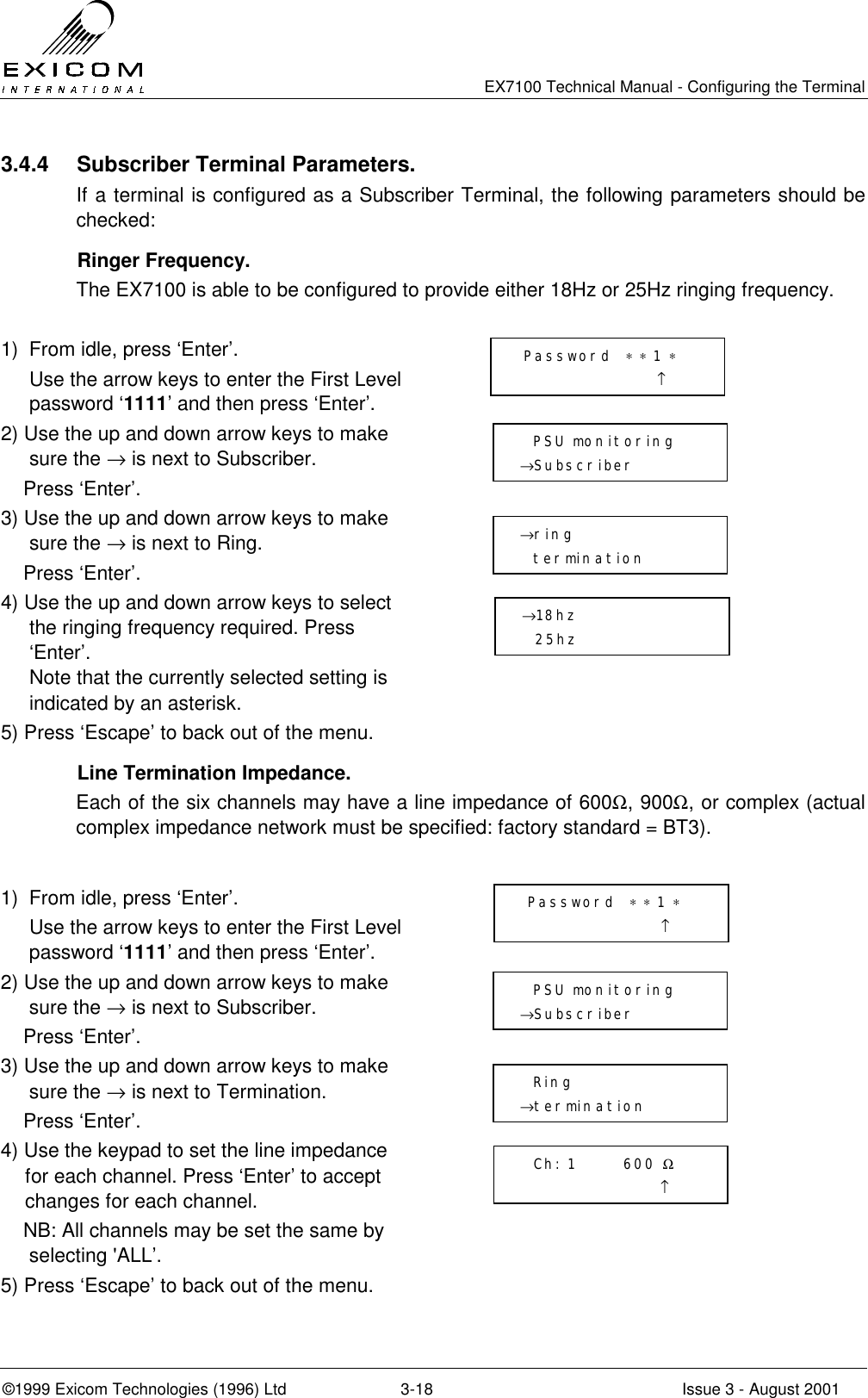   EX7100 Technical Manual - Configuring the Terminal ©1999 Exicom Technologies (1996) Ltd  3-18  Issue 3 - August 2001 3.4.4  Subscriber Terminal Parameters. If a terminal is configured as a Subscriber Terminal, the following parameters should be checked:  Ringer Frequency. The EX7100 is able to be configured to provide either 18Hz or 25Hz ringing frequency.  1)  From idle, press ‘Enter’.   Use the arrow keys to enter the First Level password ‘1111’ and then press ‘Enter’.  2) Use the up and down arrow keys to make sure the → is next to Subscriber.     Press ‘Enter’.  3) Use the up and down arrow keys to make sure the → is next to Ring.     Press ‘Enter’.  4) Use the up and down arrow keys to select the ringing frequency required. Press ‘Enter’.  Note that the currently selected setting is indicated by an asterisk.  5) Press ‘Escape’ to back out of the menu.         Line Termination Impedance. Each of the six channels may have a line impedance of 600Ω, 900Ω, or complex (actual complex impedance network must be specified: factory standard = BT3).  1)  From idle, press ‘Enter’.   Use the arrow keys to enter the First Level password ‘1111’ and then press ‘Enter’.  2) Use the up and down arrow keys to make sure the → is next to Subscriber.     Press ‘Enter’.  3) Use the up and down arrow keys to make sure the → is next to Termination.     Press ‘Enter’.  4) Use the keypad to set the line impedance for each channel. Press ‘Enter’ to accept changes for each channel.     NB: All channels may be set the same by selecting &apos;ALL’.  5) Press ‘Escape’ to back out of the menu.         Password  ∗ ∗ 1 ∗                      ↑   PSU monitoring →Subscriber →ring    termination →18hz   25hz  Password  ∗ ∗ 1 ∗                      ↑   PSU monitoring →Subscriber   Ring  →termination   Ch: 1       600 Ω                      ↑ 