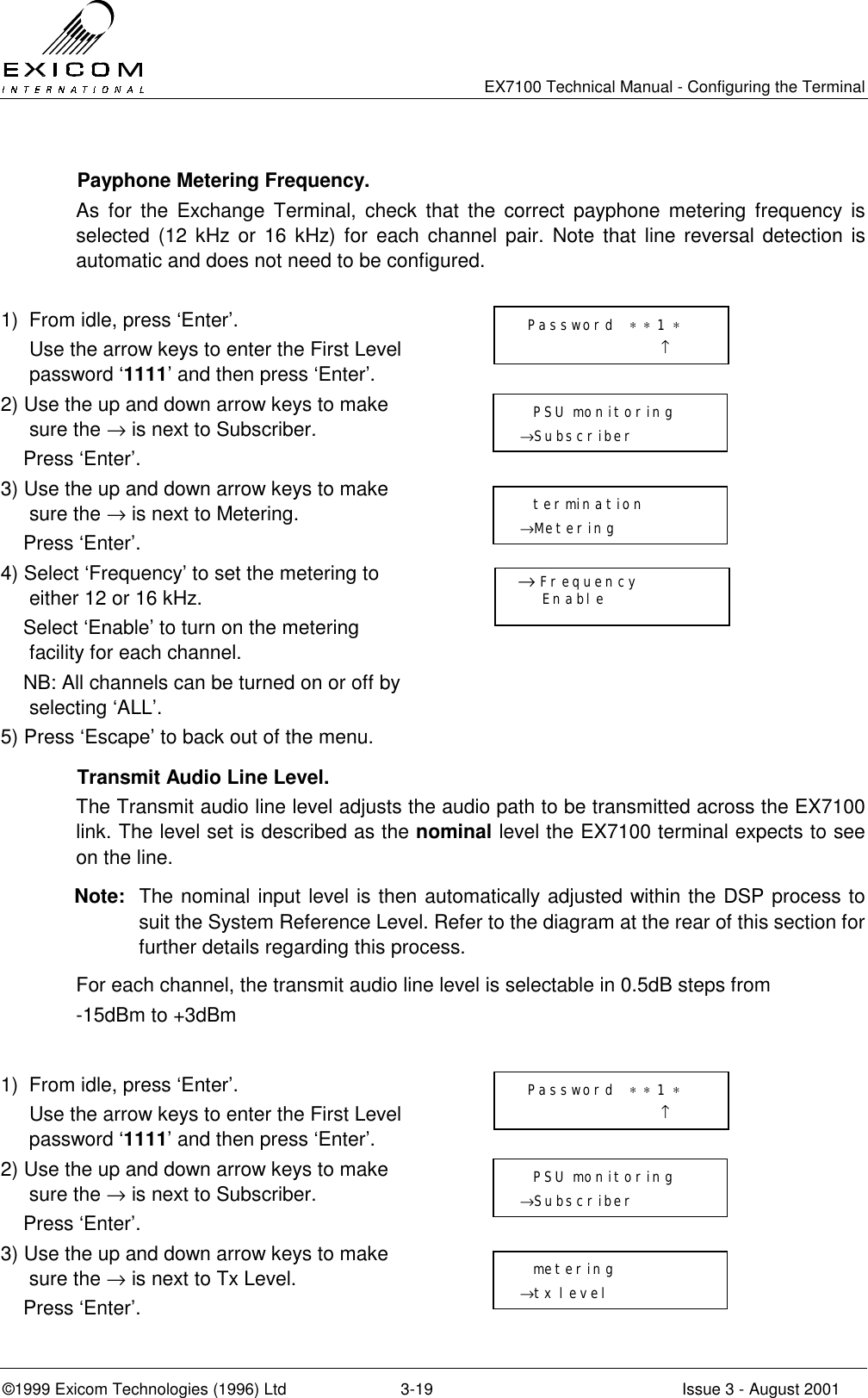   EX7100 Technical Manual - Configuring the Terminal ©1999 Exicom Technologies (1996) Ltd  3-19  Issue 3 - August 2001   Payphone Metering Frequency. As for the Exchange Terminal, check that the correct payphone metering frequency is selected (12 kHz or 16 kHz) for each channel pair. Note that line reversal detection is automatic and does not need to be configured.  1)  From idle, press ‘Enter’.   Use the arrow keys to enter the First Level password ‘1111’ and then press ‘Enter’.  2) Use the up and down arrow keys to make sure the → is next to Subscriber.     Press ‘Enter’.  3) Use the up and down arrow keys to make sure the → is next to Metering.     Press ‘Enter’.  4) Select ‘Frequency’ to set the metering to either 12 or 16 kHz.     Select ‘Enable’ to turn on the metering facility for each channel.     NB: All channels can be turned on or off by selecting ‘ALL’.  5) Press ‘Escape’ to back out of the menu.         Transmit Audio Line Level. The Transmit audio line level adjusts the audio path to be transmitted across the EX7100 link. The level set is described as the nominal level the EX7100 terminal expects to see on the line.  Note:  The nominal input level is then automatically adjusted within the DSP process to suit the System Reference Level. Refer to the diagram at the rear of this section for further details regarding this process. For each channel, the transmit audio line level is selectable in 0.5dB steps from  -15dBm to +3dBm  1)  From idle, press ‘Enter’.   Use the arrow keys to enter the First Level password ‘1111’ and then press ‘Enter’.  2) Use the up and down arrow keys to make sure the → is next to Subscriber.     Press ‘Enter’.  3) Use the up and down arrow keys to make sure the → is next to Tx Level.     Press ‘Enter’.    Password  ∗ ∗ 1 ∗                      ↑   PSU monitoring →Subscriber    metering →tx level   Password  ∗ ∗ 1 ∗                      ↑   PSU monitoring →Subscriber    termination →Metering    → Frequency      Enable 