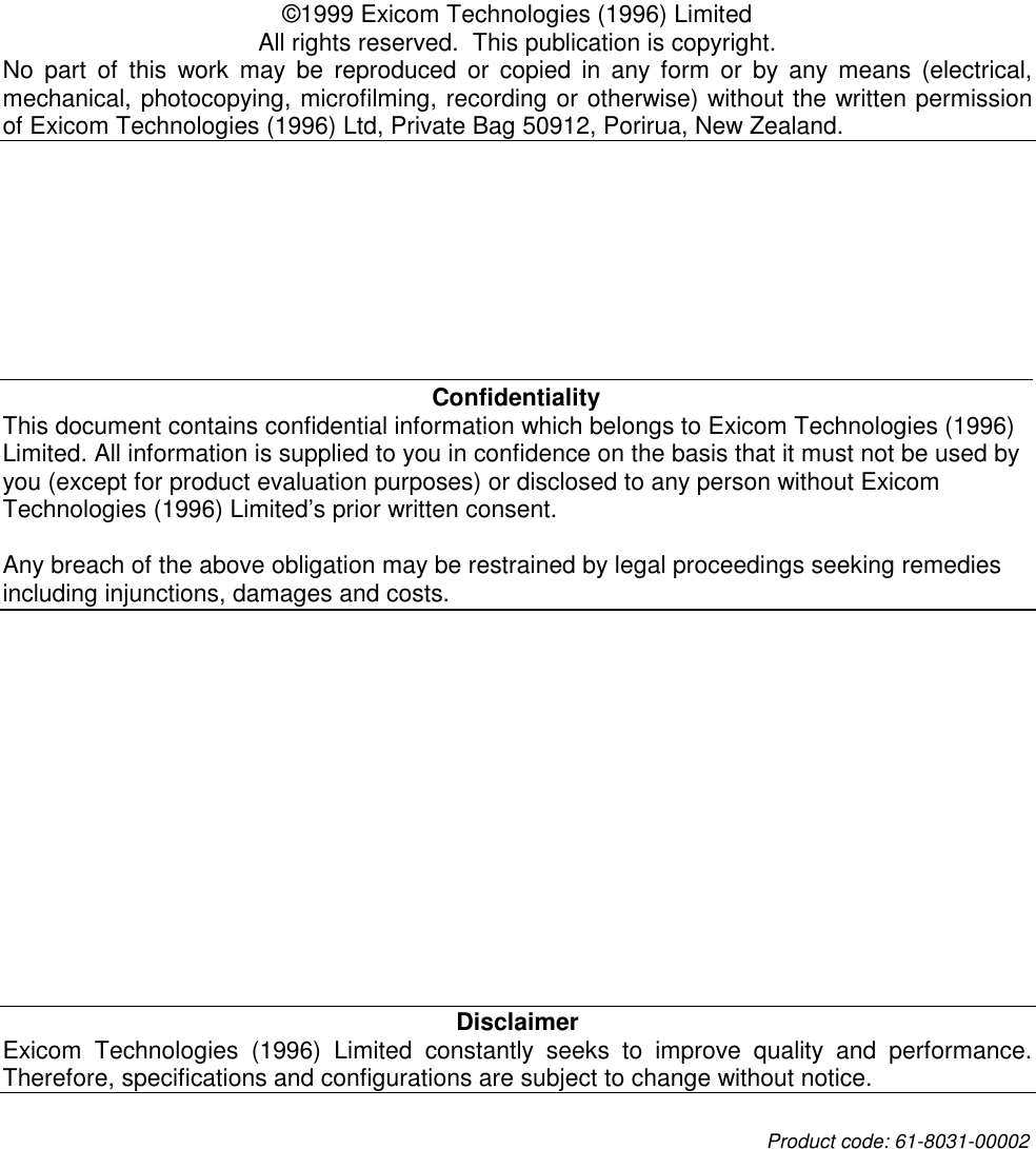   ©1999 Exicom Technologies (1996) Limited All rights reserved.  This publication is copyright. No part of this work may be reproduced or copied in any form or by any means (electrical, mechanical, photocopying, microfilming, recording or otherwise) without the written permission of Exicom Technologies (1996) Ltd, Private Bag 50912, Porirua, New Zealand.  Confidentiality This document contains confidential information which belongs to Exicom Technologies (1996) Limited. All information is supplied to you in confidence on the basis that it must not be used by you (except for product evaluation purposes) or disclosed to any person without Exicom Technologies (1996) Limited’s prior written consent.  Any breach of the above obligation may be restrained by legal proceedings seeking remedies including injunctions, damages and costs. Disclaimer Exicom Technologies (1996) Limited constantly seeks to improve quality and performance. Therefore, specifications and configurations are subject to change without notice. Product code: 61-8031-00002   