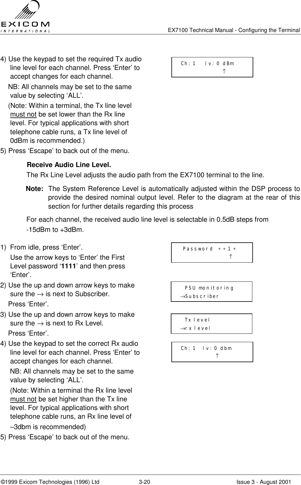   EX7100 Technical Manual - Configuring the Terminal ©1999 Exicom Technologies (1996) Ltd  3-20  Issue 3 - August 2001 4) Use the keypad to set the required Tx audio line level for each channel. Press ‘Enter’ to accept changes for each channel.     NB: All channels may be set to the same value by selecting ‘ALL’.      (Note: Within a terminal, the Tx line level must not be set lower than the Rx line level. For typical applications with short telephone cable runs, a Tx line level of 0dBm is recommended.)  5) Press ‘Escape’ to back out of the menu.     Receive Audio Line Level. The Rx Line Level adjusts the audio path from the EX7100 terminal to the line.  Note:  The System Reference Level is automatically adjusted within the DSP process to provide the desired nominal output level. Refer to the diagram at the rear of this section for further details regarding this process For each channel, the received audio line level is selectable in 0.5dB steps from -15dBm to +3dBm.  1)  From idle, press ‘Enter’.   Use the arrow keys to ‘Enter’ the First Level password ‘1111’ and then press ‘Enter’.  2) Use the up and down arrow keys to make sure the → is next to Subscriber.     Press ‘Enter’.  3) Use the up and down arrow keys to make sure the → is next to Rx Level.     Press ‘Enter’.  4) Use the keypad to set the correct Rx audio line level for each channel. Press ‘Enter’ to accept changes for each channel.      NB: All channels may be set to the same value by selecting ‘ALL’.      (Note: Within a terminal the Rx line level must not be set higher than the Tx line level. For typical applications with short telephone cable runs, an Rx line level of   –3dbm is recommended)  5) Press ‘Escape’ to back out of the menu.     Password  ∗ ∗ 1 ∗                      ↑   PSU monitoring →Subscriber    Tx level →rx level  Ch: 1    lv: 0 dBm                   ↑  Ch: 1   lv: 0 dbm                ↑ 