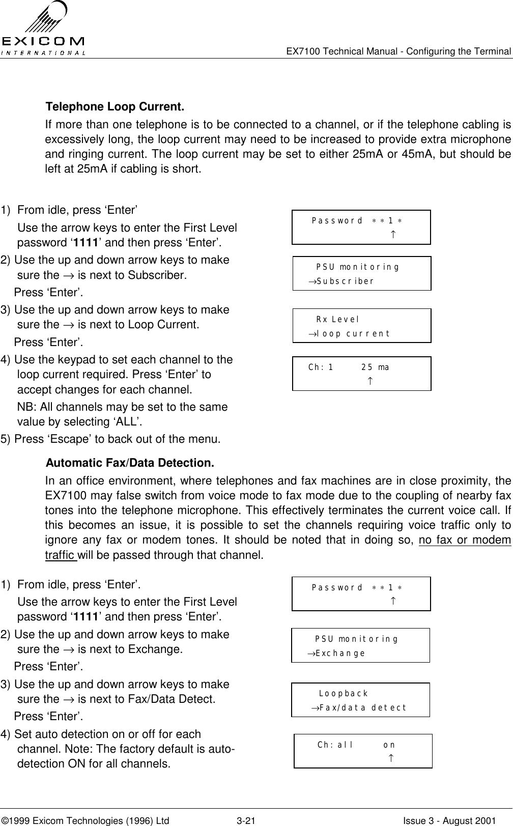   EX7100 Technical Manual - Configuring the Terminal ©1999 Exicom Technologies (1996) Ltd  3-21  Issue 3 - August 2001   Telephone Loop Current. If more than one telephone is to be connected to a channel, or if the telephone cabling is excessively long, the loop current may need to be increased to provide extra microphone and ringing current. The loop current may be set to either 25mA or 45mA, but should be left at 25mA if cabling is short.  1)  From idle, press ‘Enter’   Use the arrow keys to enter the First Level password ‘1111’ and then press ‘Enter’.  2) Use the up and down arrow keys to make sure the → is next to Subscriber.     Press ‘Enter’.  3) Use the up and down arrow keys to make sure the → is next to Loop Current.     Press ‘Enter’.  4) Use the keypad to set each channel to the loop current required. Press ‘Enter’ to accept changes for each channel.      NB: All channels may be set to the same value by selecting ‘ALL’.  5) Press ‘Escape’ to back out of the menu.   Automatic Fax/Data Detection. In an office environment, where telephones and fax machines are in close proximity, the EX7100 may false switch from voice mode to fax mode due to the coupling of nearby fax tones into the telephone microphone. This effectively terminates the current voice call. If this becomes an issue, it is possible to set the channels requiring voice traffic only to ignore any fax or modem tones. It should be noted that in doing so, no fax or modem traffic will be passed through that channel.  1)  From idle, press ‘Enter’.   Use the arrow keys to enter the First Level password ‘1111’ and then press ‘Enter’.  2) Use the up and down arrow keys to make sure the → is next to Exchange.     Press ‘Enter’.  3) Use the up and down arrow keys to make sure the → is next to Fax/Data Detect.     Press ‘Enter’.  4) Set auto detection on or off for each channel. Note: The factory default is auto-detection ON for all channels.    Password  ∗ ∗ 1 ∗                         ↑   PSU monitoring →Subscriber    Rx Level →loop current  Ch: 1       25 ma                ↑  Password  ∗ ∗ 1 ∗                      ↑   PSU monitoring →Exchange     Loopback  →Fax/data detect   Ch: all       on                     ↑ 