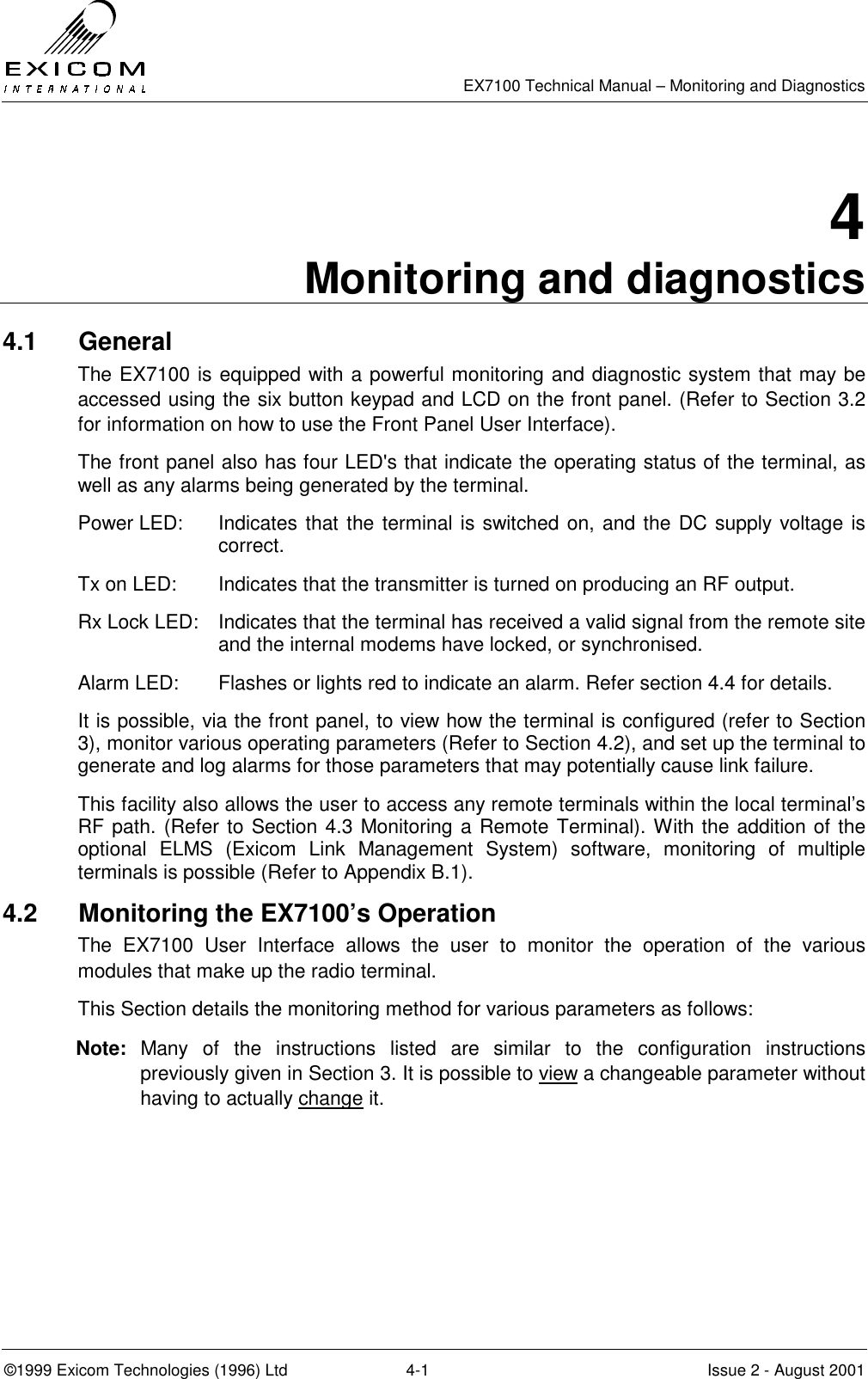   EX7100 Technical Manual – Monitoring and Diagnostics ©1999 Exicom Technologies (1996) Ltd  4-1  Issue 2 - August 2001 4 Monitoring and diagnostics 4.1 General The EX7100 is equipped with a powerful monitoring and diagnostic system that may be accessed using the six button keypad and LCD on the front panel. (Refer to Section 3.2 for information on how to use the Front Panel User Interface). The front panel also has four LED&apos;s that indicate the operating status of the terminal, as well as any alarms being generated by the terminal. Power LED:  Indicates that the terminal is switched on, and the DC supply voltage is correct. Tx on LED:    Indicates that the transmitter is turned on producing an RF output. Rx Lock LED:  Indicates that the terminal has received a valid signal from the remote site and the internal modems have locked, or synchronised. Alarm LED:  Flashes or lights red to indicate an alarm. Refer section 4.4 for details. It is possible, via the front panel, to view how the terminal is configured (refer to Section 3), monitor various operating parameters (Refer to Section 4.2), and set up the terminal to generate and log alarms for those parameters that may potentially cause link failure.  This facility also allows the user to access any remote terminals within the local terminal’s RF path. (Refer to Section 4.3 Monitoring a Remote Terminal). With the addition of the optional ELMS (Exicom Link Management System) software, monitoring of multiple terminals is possible (Refer to Appendix B.1). 4.2  Monitoring the EX7100’s Operation The EX7100 User Interface allows the user to monitor the operation of the various modules that make up the radio terminal. This Section details the monitoring method for various parameters as follows:  Note: Many of the instructions listed are similar to the configuration instructions previously given in Section 3. It is possible to view a changeable parameter without having to actually change it. 
