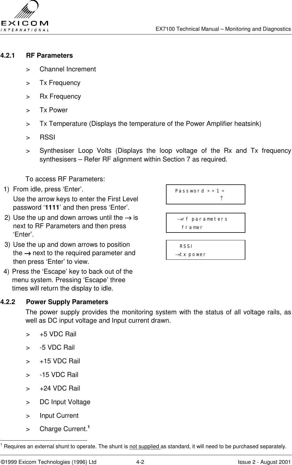   EX7100 Technical Manual – Monitoring and Diagnostics ©1999 Exicom Technologies (1996) Ltd  4-2  Issue 2 - August 2001 4.2.1 RF Parameters   &gt; Channel Increment &gt; Tx Frequency &gt; Rx Frequency &gt; Tx Power &gt;  Tx Temperature (Displays the temperature of the Power Amplifier heatsink) &gt; RSSI &gt;  Synthesiser Loop Volts (Displays the loop voltage of the Rx and Tx frequency synthesisers – Refer RF alignment within Section 7 as required.  To access RF Parameters: 1)  From idle, press ‘Enter’.   Use the arrow keys to enter the First Level password ‘1111’ and then press ‘Enter’.  2) Use the up and down arrows until the →→→→ is next to RF Parameters and then press ‘Enter’.  3) Use the up and down arrows to position the →→→→ next to the required parameter and then press ‘Enter’ to view.  4) Press the ‘Escape’ key to back out of the menu system. Pressing ‘Escape’ three times will return the display to idle.  4.2.2  Power Supply Parameters  The power supply provides the monitoring system with the status of all voltage rails, as well as DC input voltage and Input current drawn. &gt;  +5 VDC Rail &gt;  -5 VDC Rail &gt;  +15 VDC Rail &gt;  -15 VDC Rail &gt;  +24 VDC Rail &gt;  DC Input Voltage &gt; Input Current &gt; Charge Current.1                                                            1 Requires an external shunt to operate. The shunt is not supplied as standard, it will need to be purchased separately.  →rf parameters    framer    RSSI →tx power Password ∗ ∗ 1 ∗                     ↑ 