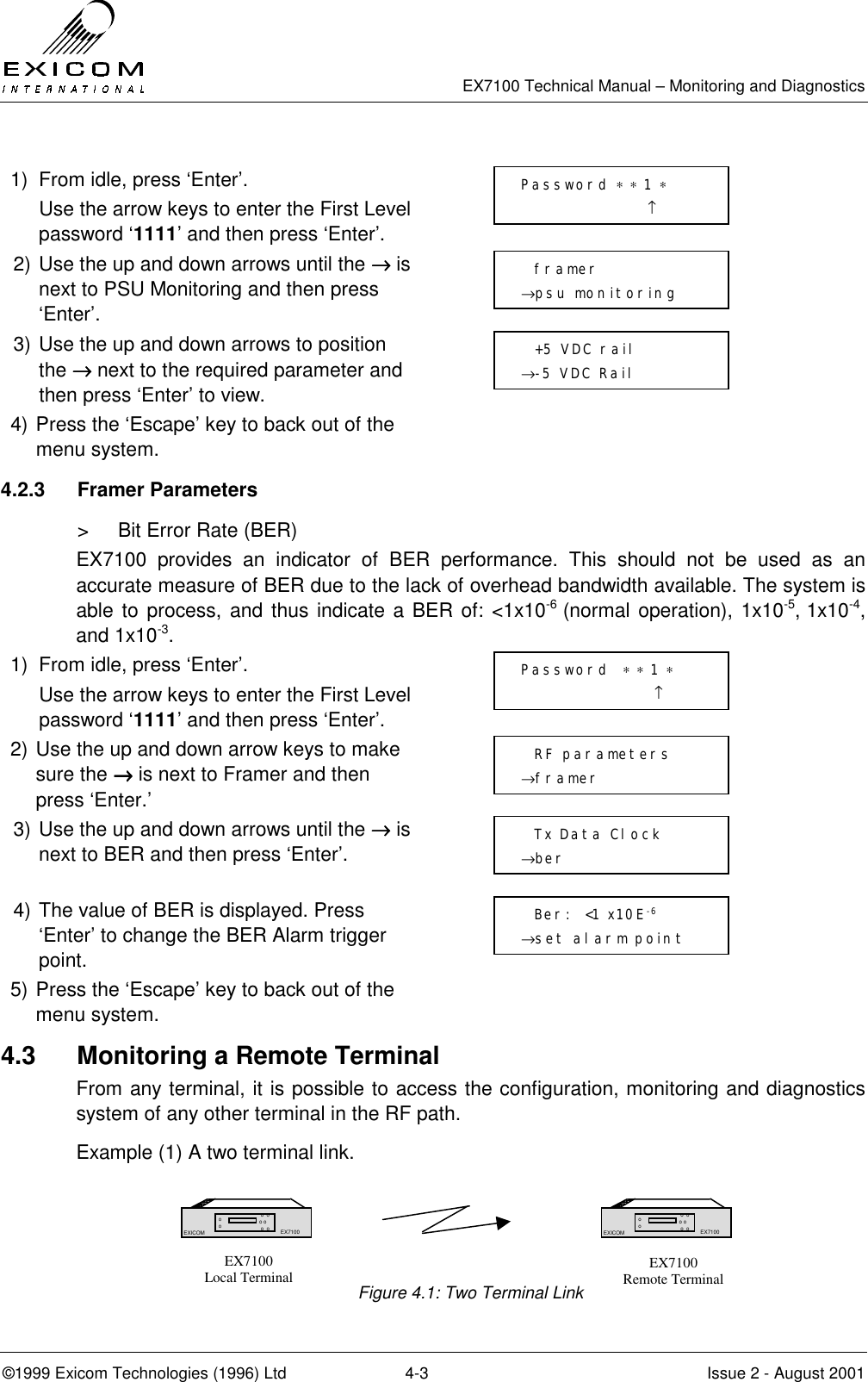   EX7100 Technical Manual – Monitoring and Diagnostics ©1999 Exicom Technologies (1996) Ltd  4-3  Issue 2 - August 2001  1)  From idle, press ‘Enter’.   Use the arrow keys to enter the First Level password ‘1111’ and then press ‘Enter’.  2) Use the up and down arrows until the →→→→ is next to PSU Monitoring and then press ‘Enter’.  3) Use the up and down arrows to position the →→→→ next to the required parameter and then press ‘Enter’ to view.  4) Press the ‘Escape’ key to back out of the menu system.   4.2.3 Framer Parameters &gt;  Bit Error Rate (BER) EX7100 provides an indicator of BER performance. This should not be used as an accurate measure of BER due to the lack of overhead bandwidth available. The system is able to process, and thus indicate a BER of: &lt;1x10-6  (normal operation), 1x10-5, 1x10-4, and 1x10-3. 1)  From idle, press ‘Enter’.   Use the arrow keys to enter the First Level password ‘1111’ and then press ‘Enter’.  2) Use the up and down arrow keys to make sure the →→→→ is next to Framer and then press ‘Enter.’  3) Use the up and down arrows until the →→→→ is next to BER and then press ‘Enter’.  4) The value of BER is displayed. Press ‘Enter’ to change the BER Alarm trigger point.  5) Press the ‘Escape’ key to back out of the menu system.  4.3  Monitoring a Remote Terminal From any terminal, it is possible to access the configuration, monitoring and diagnostics system of any other terminal in the RF path. Example (1) A two terminal link.      Figure 4.1: Two Terminal Link    framer →psu monitoring   +5 VDC rail →-5 VDC Rail  EX7100 Local Terminal   EX7100 Remote Terminal  Password ∗ ∗ 1 ∗                    ↑ Password  ∗ ∗ 1 ∗                     ↑   RF parameters  →framer   Tx Data Clock →ber   Ber:  &lt;1 x10E-6 →set alarm point EX7100 EXICOM  o  o o o  o  o o o EX7100 EX7100 EXICOM  o  o o o  o  o o o EX7100 