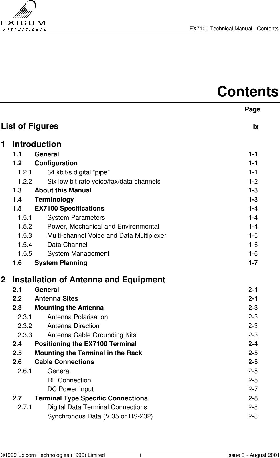   EX7100 Technical Manual - Contents ©1999 Exicom Technologies (1996) Limited  i  Issue 3 - August 2001   Contents  Page  List of Figures  ix 1 Introduction 1.1 General  1-1 1.2 Configuration  1-1 1.2.1  64 kbit/s digital “pipe”  1-1 1.2.2  Six low bit rate voice/fax/data channels  1-2 1.3  About this Manual  1-3 1.4 Terminology  1-3 1.5 EX7100 Specifications  1-4 1.5.1 System Parameters  1-4 1.5.2  Power, Mechanical and Environmental  1-4 1.5.3  Multi-channel Voice and Data Multiplexer  1-5 1.5.4 Data Channel  1-6 1.5.5 System Management  1-6 1.6 System Planning  1-7 2  Installation of Antenna and Equipment 2.1 General   2-1 2.2  Antenna Sites   2-1 2.3   Mounting the Antenna  2-3 2.3.1 Antenna Polarisation  2-3 2.3.2 Antenna Direction  2-3 2.3.3  Antenna Cable Grounding Kits  2-3 2.4  Positioning the EX7100 Terminal  2-4 2.5  Mounting the Terminal in the Rack  2-5 2.6 Cable Connections  2-5 2.6.1 General  2-5  RF Connection  2-5   DC Power Input  2-7 2.7  Terminal Type Specific Connections  2-8 2.7.1  Digital Data Terminal Connections  2-8   Synchronous Data (V.35 or RS-232)  2-8 