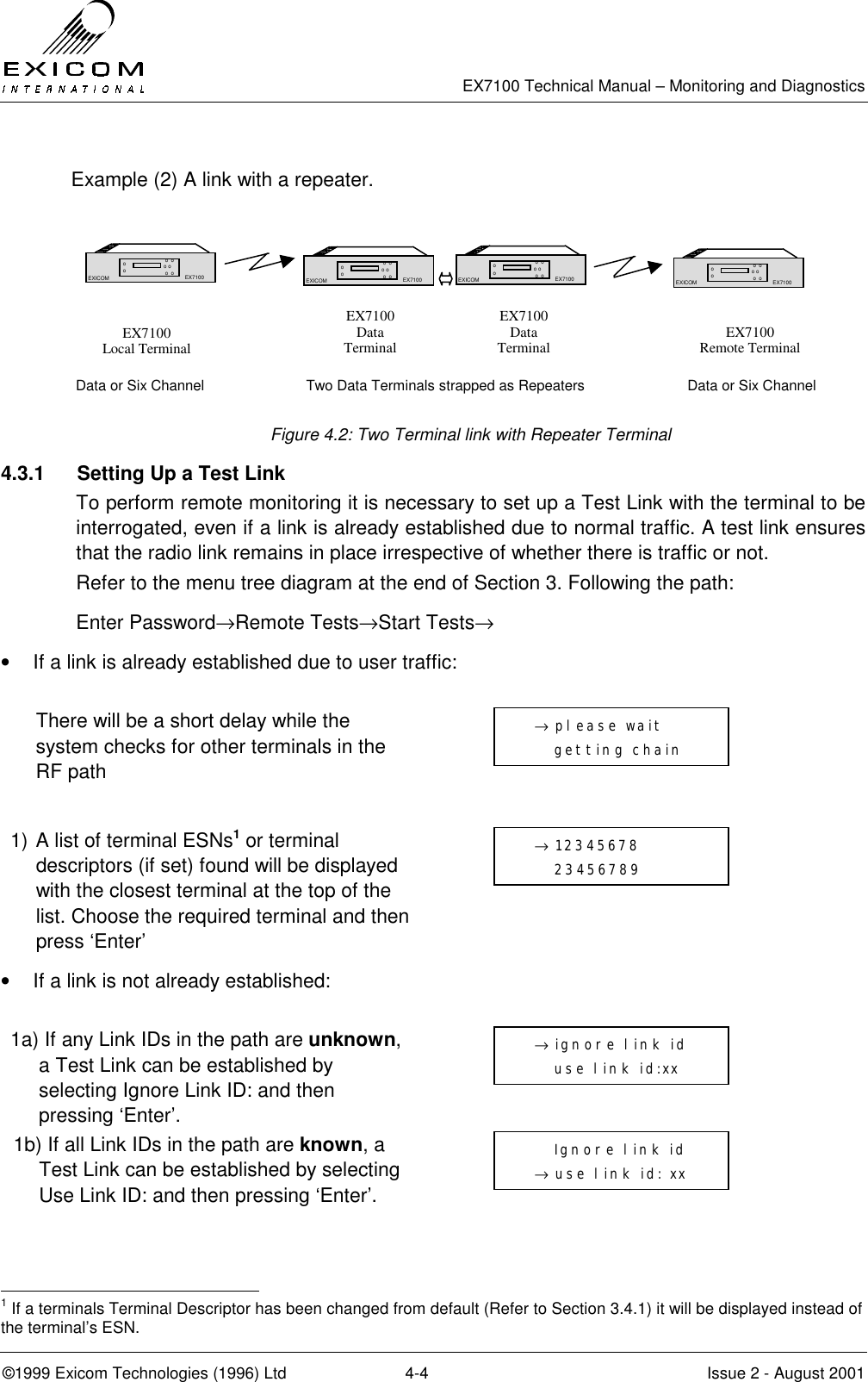   EX7100 Technical Manual – Monitoring and Diagnostics ©1999 Exicom Technologies (1996) Ltd  4-4  Issue 2 - August 2001  Example (2) A link with a repeater.        Data or Six Channel  Two Data Terminals strapped as Repeaters  Data or Six Channel  Figure 4.2: Two Terminal link with Repeater Terminal 4.3.1  Setting Up a Test Link To perform remote monitoring it is necessary to set up a Test Link with the terminal to be interrogated, even if a link is already established due to normal traffic. A test link ensures that the radio link remains in place irrespective of whether there is traffic or not.  Refer to the menu tree diagram at the end of Section 3. Following the path: Enter Password→Remote Tests→Start Tests→ •  If a link is already established due to user traffic:    There will be a short delay while the system checks for other terminals in the RF path   1) A list of terminal ESNs1 or terminal descriptors (if set) found will be displayed with the closest terminal at the top of the list. Choose the required terminal and then press ‘Enter’  •  If a link is not already established:  1a) If any Link IDs in the path are unknown, a Test Link can be established by selecting Ignore Link ID: and then pressing ‘Enter’.  1b) If all Link IDs in the path are known, a Test Link can be established by selecting Use Link ID: and then pressing ‘Enter’.                                                             1 If a terminals Terminal Descriptor has been changed from default (Refer to Section 3.4.1) it will be displayed instead of the terminal’s ESN.  EX7100 Local Terminal  EX7100 Data Terminal  EX7100 Data Terminal   EX7100 Remote Terminal EX7100 EXICOM  o  o o o  o  o o o EX7100 EX7100 EXICOM  o  o o o  o  o o o EX7100 EX7100 EXICOM  o  o o o  o  o o o EX7100 EX7100 EXICOM  o  o o o  o  o o o EX7100   → 12345678      23456789    → ignore link id      use link id:xx      Ignore link id   → use link id: xx   → please wait      getting chain  