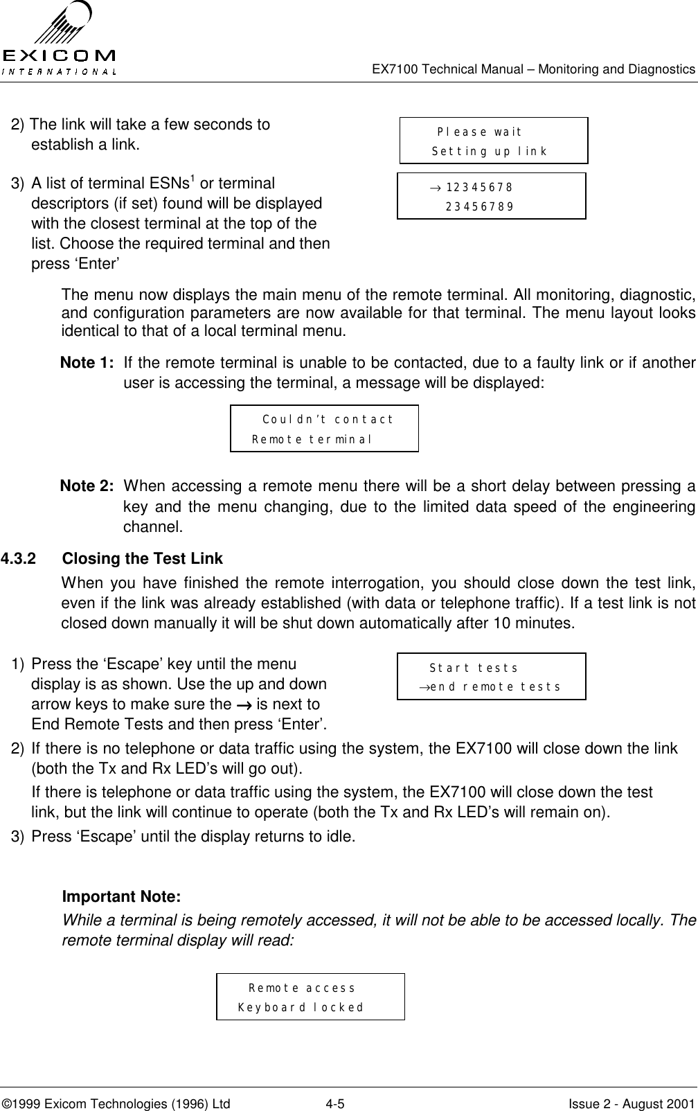   EX7100 Technical Manual – Monitoring and Diagnostics ©1999 Exicom Technologies (1996) Ltd  4-5  Issue 2 - August 2001 2) The link will take a few seconds to establish a link.  3) A list of terminal ESNs1 or terminal descriptors (if set) found will be displayed with the closest terminal at the top of the list. Choose the required terminal and then press ‘Enter’  The menu now displays the main menu of the remote terminal. All monitoring, diagnostic, and configuration parameters are now available for that terminal. The menu layout looks identical to that of a local terminal menu. Note 1:  If the remote terminal is unable to be contacted, due to a faulty link or if another user is accessing the terminal, a message will be displayed:    Note 2:  When accessing a remote menu there will be a short delay between pressing a key and the menu changing, due to the limited data speed of the engineering channel. 4.3.2  Closing the Test Link When you have finished the remote interrogation, you should close down the test link, even if the link was already established (with data or telephone traffic). If a test link is not closed down manually it will be shut down automatically after 10 minutes.   1) Press the ‘Escape’ key until the menu display is as shown. Use the up and down arrow keys to make sure the →→→→ is next to End Remote Tests and then press ‘Enter’.  2) If there is no telephone or data traffic using the system, the EX7100 will close down the link (both the Tx and Rx LED’s will go out).    If there is telephone or data traffic using the system, the EX7100 will close down the test link, but the link will continue to operate (both the Tx and Rx LED’s will remain on). 3) Press ‘Escape’ until the display returns to idle.  Important Note: While a terminal is being remotely accessed, it will not be able to be accessed locally. The remote terminal display will read:      Remote access Keyboard locked   → 12345678      23456789    Please wait   Setting up link      Couldn’t contact Remote terminal   Start tests →end remote tests 