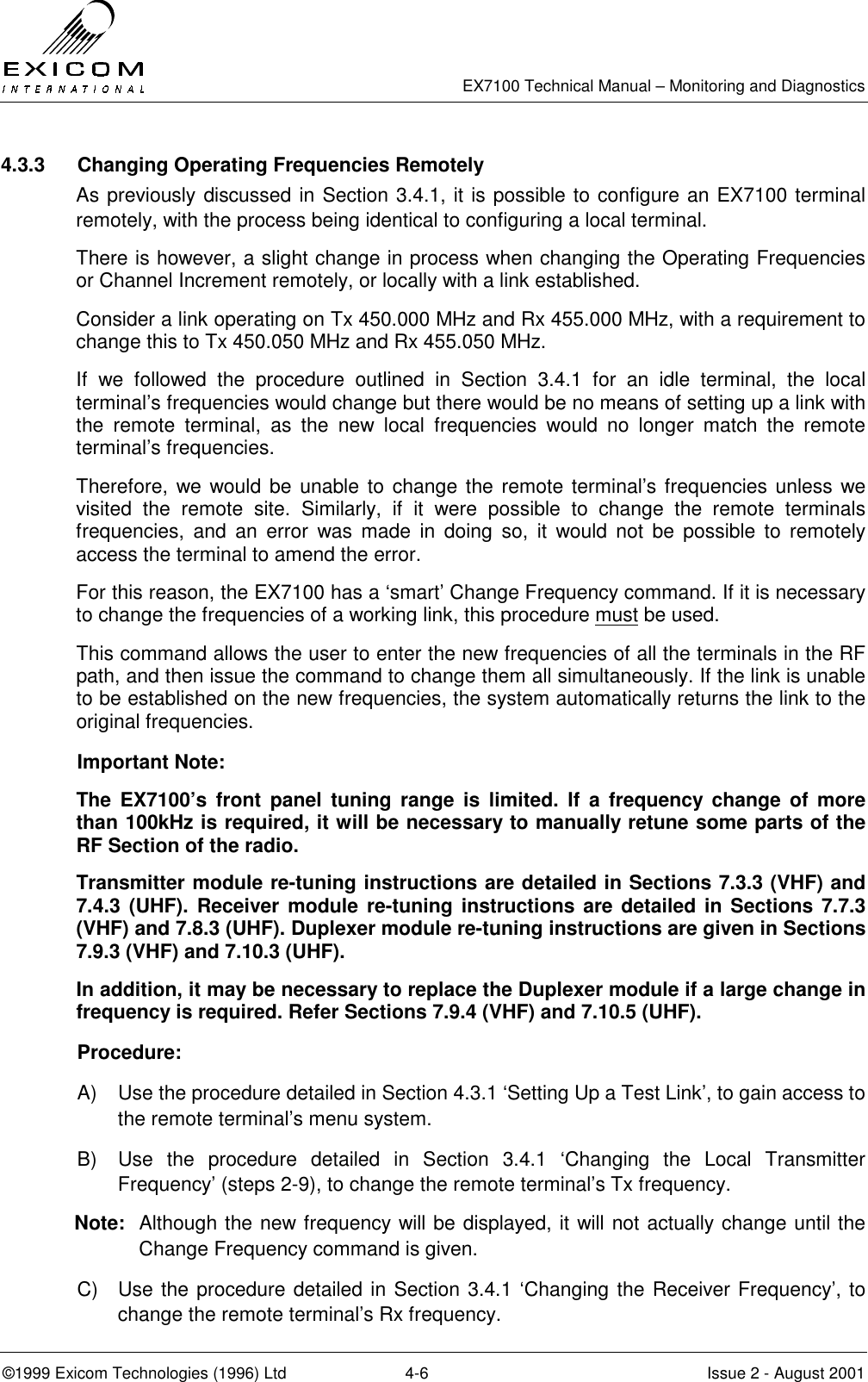   EX7100 Technical Manual – Monitoring and Diagnostics ©1999 Exicom Technologies (1996) Ltd  4-6  Issue 2 - August 2001 4.3.3  Changing Operating Frequencies Remotely As previously discussed in Section 3.4.1, it is possible to configure an EX7100 terminal remotely, with the process being identical to configuring a local terminal. There is however, a slight change in process when changing the Operating Frequencies or Channel Increment remotely, or locally with a link established.  Consider a link operating on Tx 450.000 MHz and Rx 455.000 MHz, with a requirement to change this to Tx 450.050 MHz and Rx 455.050 MHz. If we followed the procedure outlined in Section 3.4.1 for an idle terminal, the local terminal’s frequencies would change but there would be no means of setting up a link with the remote terminal, as the new local frequencies would no longer match the remote terminal’s frequencies. Therefore, we would be unable to change the remote terminal’s frequencies unless we visited the remote site. Similarly, if it were possible to change the remote terminals frequencies, and an error was made in doing so, it would not be possible to remotely access the terminal to amend the error. For this reason, the EX7100 has a ‘smart’ Change Frequency command. If it is necessary to change the frequencies of a working link, this procedure must be used. This command allows the user to enter the new frequencies of all the terminals in the RF path, and then issue the command to change them all simultaneously. If the link is unable to be established on the new frequencies, the system automatically returns the link to the original frequencies. Important Note:   The EX7100’s front panel tuning range is limited. If a frequency change of more than 100kHz is required, it will be necessary to manually retune some parts of the RF Section of the radio. Transmitter module re-tuning instructions are detailed in Sections 7.3.3 (VHF) and 7.4.3 (UHF). Receiver module re-tuning instructions are detailed in Sections 7.7.3 (VHF) and 7.8.3 (UHF). Duplexer module re-tuning instructions are given in Sections 7.9.3 (VHF) and 7.10.3 (UHF).  In addition, it may be necessary to replace the Duplexer module if a large change in frequency is required. Refer Sections 7.9.4 (VHF) and 7.10.5 (UHF). Procedure:   A)  Use the procedure detailed in Section 4.3.1 ‘Setting Up a Test Link’, to gain access to the remote terminal’s menu system.  B)  Use the procedure detailed in Section 3.4.1 ‘Changing the Local Transmitter Frequency’ (steps 2-9), to change the remote terminal’s Tx frequency. Note:  Although the new frequency will be displayed, it will not actually change until the Change Frequency command is given. C)  Use the procedure detailed in Section 3.4.1 ‘Changing the Receiver Frequency’, to change the remote terminal’s Rx frequency. 
