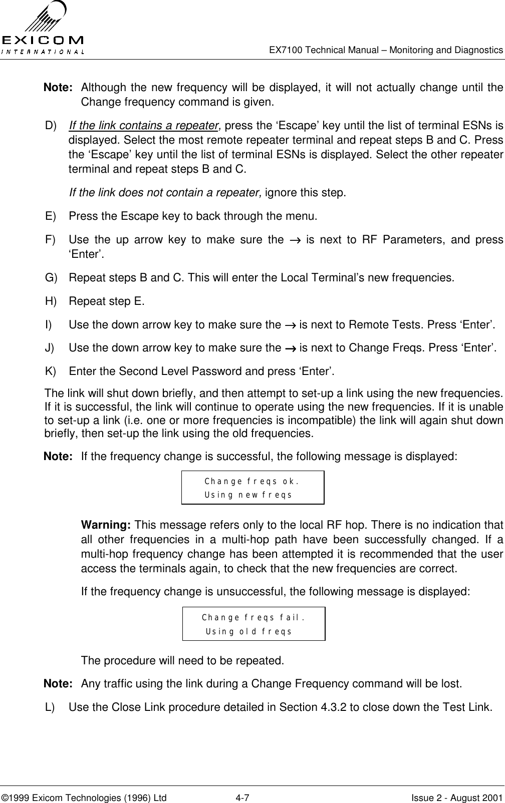   EX7100 Technical Manual – Monitoring and Diagnostics ©1999 Exicom Technologies (1996) Ltd  4-7  Issue 2 - August 2001 Note:  Although the new frequency will be displayed, it will not actually change until the Change frequency command is given. D)  If the link contains a repeater, press the ‘Escape’ key until the list of terminal ESNs is displayed. Select the most remote repeater terminal and repeat steps B and C. Press the ‘Escape’ key until the list of terminal ESNs is displayed. Select the other repeater terminal and repeat steps B and C.  If the link does not contain a repeater, ignore this step. E)  Press the Escape key to back through the menu.  F)  Use the up arrow key to make sure the →→→→ is next to RF Parameters, and press ‘Enter’. G)  Repeat steps B and C. This will enter the Local Terminal’s new frequencies. H)  Repeat step E. I)  Use the down arrow key to make sure the →→→→ is next to Remote Tests. Press ‘Enter’. J)  Use the down arrow key to make sure the →→→→ is next to Change Freqs. Press ‘Enter’. K)  Enter the Second Level Password and press ‘Enter’. The link will shut down briefly, and then attempt to set-up a link using the new frequencies. If it is successful, the link will continue to operate using the new frequencies. If it is unable to set-up a link (i.e. one or more frequencies is incompatible) the link will again shut down briefly, then set-up the link using the old frequencies. Note:  If the frequency change is successful, the following message is displayed:    Warning: This message refers only to the local RF hop. There is no indication that all other frequencies in a multi-hop path have been successfully changed. If a multi-hop frequency change has been attempted it is recommended that the user access the terminals again, to check that the new frequencies are correct.   If the frequency change is unsuccessful, the following message is displayed:     The procedure will need to be repeated. Note:  Any traffic using the link during a Change Frequency command will be lost. L)  Use the Close Link procedure detailed in Section 4.3.2 to close down the Test Link.   Change freqs ok.    Using new freqs    Change freqs fail.   Using old freqs  