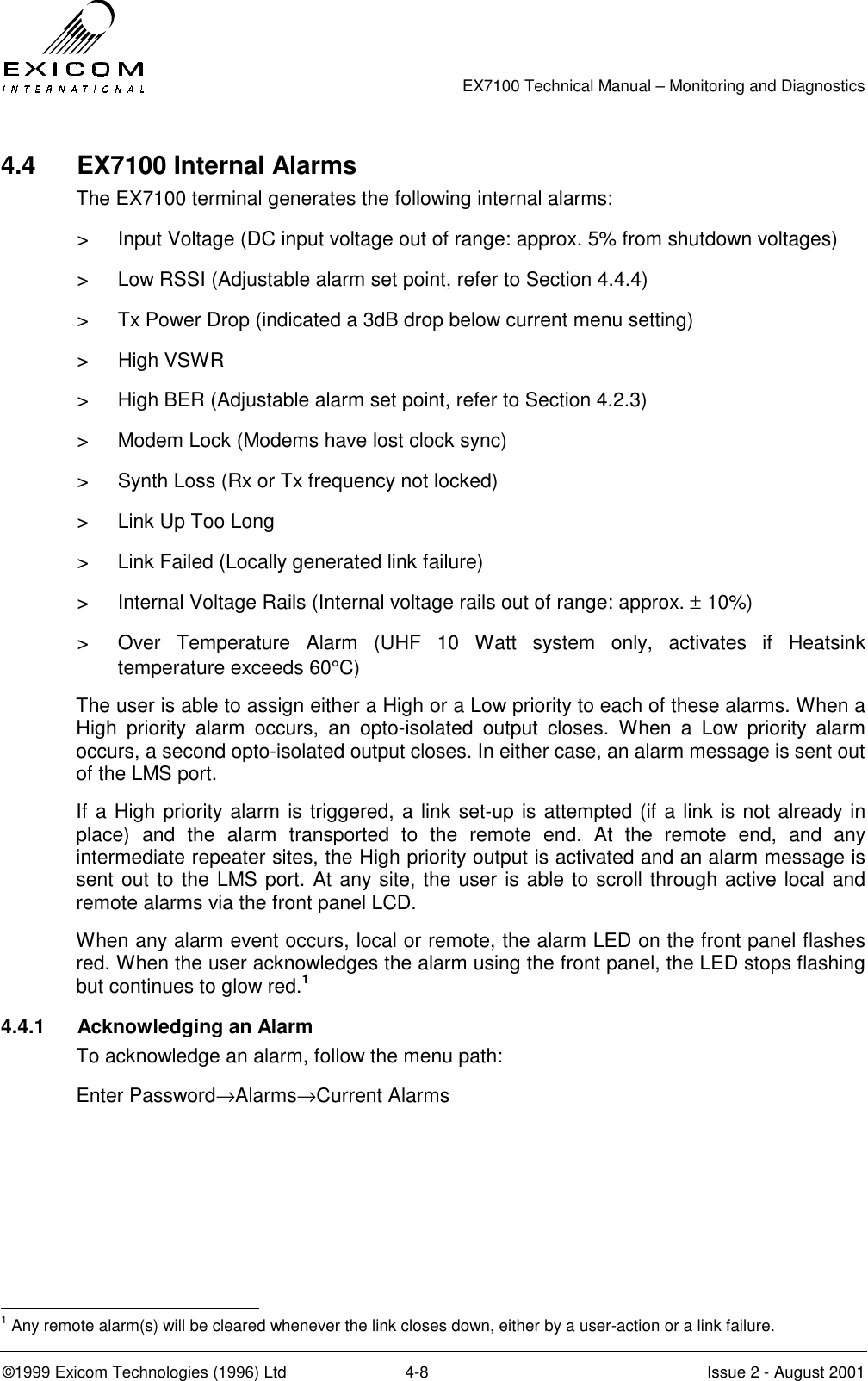   EX7100 Technical Manual – Monitoring and Diagnostics ©1999 Exicom Technologies (1996) Ltd  4-8  Issue 2 - August 2001 4.4  EX7100 Internal Alarms The EX7100 terminal generates the following internal alarms: &gt;  Input Voltage (DC input voltage out of range: approx. 5% from shutdown voltages) &gt;  Low RSSI (Adjustable alarm set point, refer to Section 4.4.4) &gt;  Tx Power Drop (indicated a 3dB drop below current menu setting) &gt; High VSWR &gt;  High BER (Adjustable alarm set point, refer to Section 4.2.3) &gt;  Modem Lock (Modems have lost clock sync) &gt;  Synth Loss (Rx or Tx frequency not locked) &gt;  Link Up Too Long &gt;  Link Failed (Locally generated link failure) &gt;  Internal Voltage Rails (Internal voltage rails out of range: approx. ± 10%) &gt;  Over Temperature Alarm (UHF 10 Watt system only, activates if Heatsink temperature exceeds 60°C) The user is able to assign either a High or a Low priority to each of these alarms. When a High priority alarm occurs, an opto-isolated output closes. When a Low priority alarm occurs, a second opto-isolated output closes. In either case, an alarm message is sent out of the LMS port. If a High priority alarm is triggered, a link set-up is attempted (if a link is not already in place) and the alarm transported to the remote end. At the remote end, and any intermediate repeater sites, the High priority output is activated and an alarm message is sent out to the LMS port. At any site, the user is able to scroll through active local and remote alarms via the front panel LCD. When any alarm event occurs, local or remote, the alarm LED on the front panel flashes red. When the user acknowledges the alarm using the front panel, the LED stops flashing but continues to glow red.1 4.4.1  Acknowledging an Alarm To acknowledge an alarm, follow the menu path: Enter Password→Alarms→Current Alarms                                                            1 Any remote alarm(s) will be cleared whenever the link closes down, either by a user-action or a link failure. 