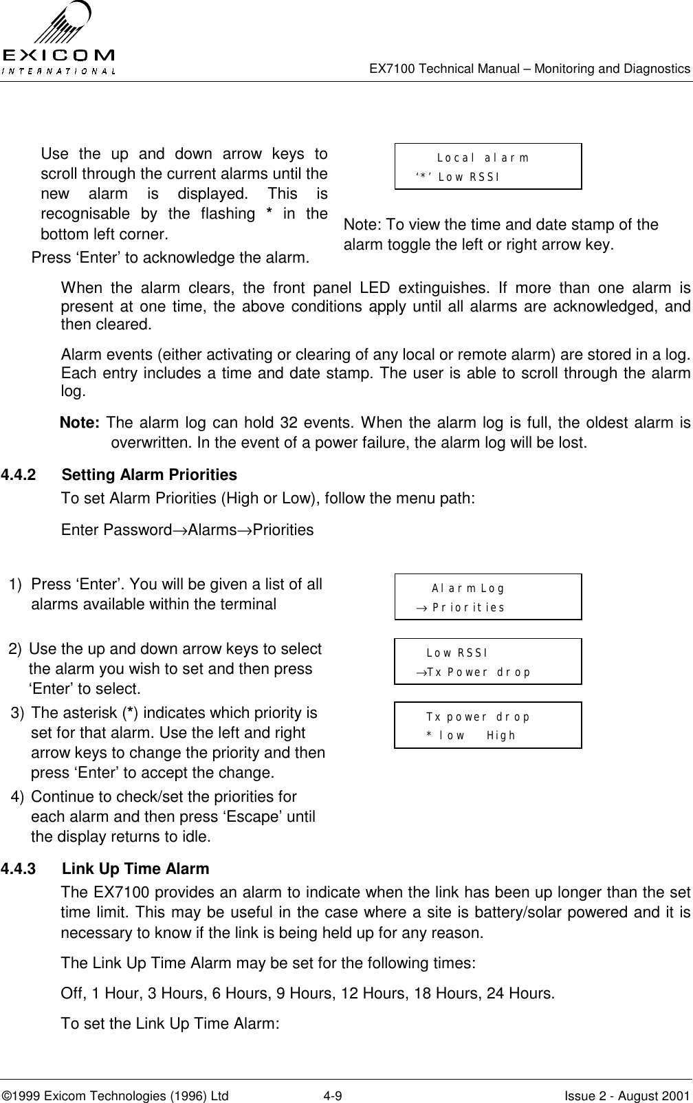   EX7100 Technical Manual – Monitoring and Diagnostics ©1999 Exicom Technologies (1996) Ltd  4-9  Issue 2 - August 2001  Use the up and down arrow keys to scroll through the current alarms until the new alarm is displayed. This is recognisable by the flashing * in the bottom left corner.   Press ‘Enter’ to acknowledge the alarm.    Note: To view the time and date stamp of the alarm toggle the left or right arrow key. When the alarm clears, the front panel LED extinguishes. If more than one alarm is present at one time, the above conditions apply until all alarms are acknowledged, and then cleared. Alarm events (either activating or clearing of any local or remote alarm) are stored in a log. Each entry includes a time and date stamp. The user is able to scroll through the alarm log. Note: The alarm log can hold 32 events. When the alarm log is full, the oldest alarm is overwritten. In the event of a power failure, the alarm log will be lost. 4.4.2  Setting Alarm Priorities To set Alarm Priorities (High or Low), follow the menu path: Enter Password→Alarms→Priorities  1)  Press ‘Enter’. You will be given a list of all alarms available within the terminal  2) Use the up and down arrow keys to select the alarm you wish to set and then press ‘Enter’ to select.  3) The asterisk (*) indicates which priority is set for that alarm. Use the left and right arrow keys to change the priority and then press ‘Enter’ to accept the change.  4) Continue to check/set the priorities for each alarm and then press ‘Escape’ until the display returns to idle.  4.4.3  Link Up Time Alarm The EX7100 provides an alarm to indicate when the link has been up longer than the set time limit. This may be useful in the case where a site is battery/solar powered and it is necessary to know if the link is being held up for any reason. The Link Up Time Alarm may be set for the following times: Off, 1 Hour, 3 Hours, 6 Hours, 9 Hours, 12 Hours, 18 Hours, 24 Hours. To set the Link Up Time Alarm:      Local alarm ‘*’ Low RSSI     Alarm Log → Priorities   Low RSSI →Tx Power drop   Tx power drop   * low    High 