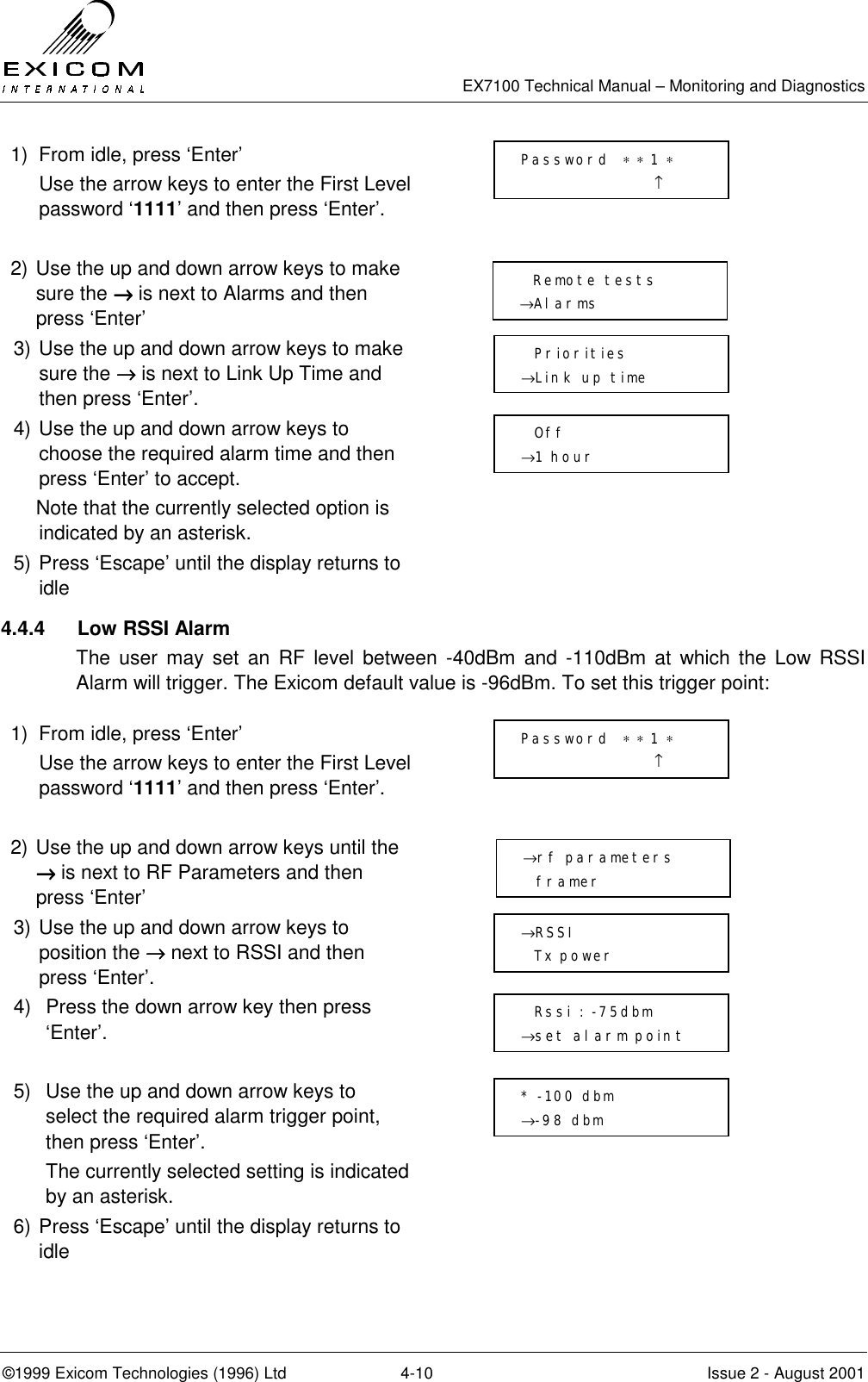   EX7100 Technical Manual – Monitoring and Diagnostics ©1999 Exicom Technologies (1996) Ltd  4-10  Issue 2 - August 2001 1)  From idle, press ‘Enter’   Use the arrow keys to enter the First Level password ‘1111’ and then press ‘Enter’.   2) Use the up and down arrow keys to make sure the →→→→ is next to Alarms and then press ‘Enter’  3) Use the up and down arrow keys to make sure the →→→→ is next to Link Up Time and then press ‘Enter’.  4) Use the up and down arrow keys to choose the required alarm time and then press ‘Enter’ to accept.     Note that the currently selected option is indicated by an asterisk.  5) Press ‘Escape’ until the display returns to idle  4.4.4  Low RSSI Alarm The user may set an RF level between -40dBm and -110dBm at which the Low RSSI Alarm will trigger. The Exicom default value is -96dBm. To set this trigger point:  1)  From idle, press ‘Enter’   Use the arrow keys to enter the First Level password ‘1111’ and then press ‘Enter’.   2) Use the up and down arrow keys until the →→→→ is next to RF Parameters and then press ‘Enter’  3) Use the up and down arrow keys to position the →→→→ next to RSSI and then press ‘Enter’.  4)  Press the down arrow key then press ‘Enter’.   5)  Use the up and down arrow keys to select the required alarm trigger point, then press ‘Enter’. The currently selected setting is indicated by an asterisk.  6) Press ‘Escape’ until the display returns to idle     Remote tests →Alarms   Priorities →Link up time   Off →1 hour Password  ∗ ∗ 1 ∗                     ↑ →RSSI   Tx power   Rssi : -75dbm →set alarm point Password  ∗ ∗ 1 ∗                     ↑ →rf parameters   framer * -100 dbm →-98 dbm 
