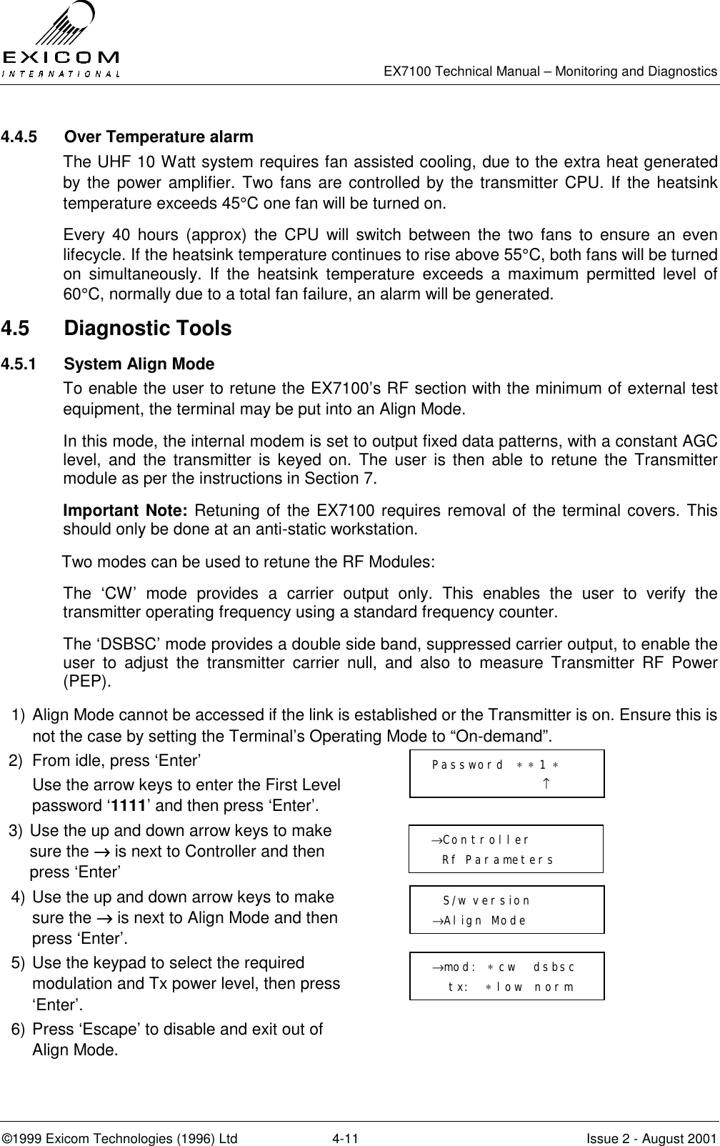   EX7100 Technical Manual – Monitoring and Diagnostics ©1999 Exicom Technologies (1996) Ltd  4-11  Issue 2 - August 2001 4.4.5  Over Temperature alarm The UHF 10 Watt system requires fan assisted cooling, due to the extra heat generated by the power amplifier. Two fans are controlled by the transmitter CPU. If the heatsink temperature exceeds 45°C one fan will be turned on. Every 40 hours (approx) the CPU will switch between the two fans to ensure an even lifecycle. If the heatsink temperature continues to rise above 55°C, both fans will be turned on simultaneously. If the heatsink temperature exceeds a maximum permitted level of 60°C, normally due to a total fan failure, an alarm will be generated.  4.5 Diagnostic Tools 4.5.1  System Align Mode To enable the user to retune the EX7100’s RF section with the minimum of external test equipment, the terminal may be put into an Align Mode. In this mode, the internal modem is set to output fixed data patterns, with a constant AGC level, and the transmitter is keyed on. The user is then able to retune the Transmitter module as per the instructions in Section 7. Important Note: Retuning of the EX7100 requires removal of the terminal covers. This should only be done at an anti-static workstation. Two modes can be used to retune the RF Modules: The ‘CW’ mode provides a carrier output only. This enables the user to verify the transmitter operating frequency using a standard frequency counter.  The ‘DSBSC’ mode provides a double side band, suppressed carrier output, to enable the user to adjust the transmitter carrier null, and also to measure Transmitter RF Power (PEP). 1)  Align Mode cannot be accessed if the link is established or the Transmitter is on. Ensure this is not the case by setting the Terminal’s Operating Mode to “On-demand”. 2)  From idle, press ‘Enter’   Use the arrow keys to enter the First Level password ‘1111’ and then press ‘Enter’.  3) Use the up and down arrow keys to make sure the →→→→ is next to Controller and then press ‘Enter’  4) Use the up and down arrow keys to make sure the →→→→ is next to Align Mode and then press ‘Enter’.  5) Use the keypad to select the required modulation and Tx power level, then press ‘Enter’.  6) Press ‘Escape’ to disable and exit out of Align Mode.   →Controller   Rf Parameters    S/w version →Align Mode →mod:  ∗ cw   dsbsc     tx:   ∗ low  norm   Password  ∗ ∗ 1 ∗                     ↑ 
