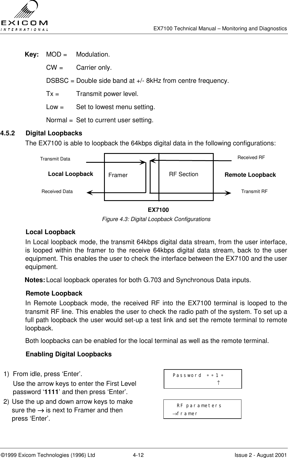   EX7100 Technical Manual – Monitoring and Diagnostics ©1999 Exicom Technologies (1996) Ltd  4-12  Issue 2 - August 2001 Key: MOD =  Modulation.   CW =  Carrier only.   DSBSC = Double side band at +/- 8kHz from centre frequency.  Tx =   Transmit power level.   Low =  Set to lowest menu setting.   Normal =  Set to current user setting.  4.5.2 Digital Loopbacks The EX7100 is able to loopback the 64kbps digital data in the following configurations:        Figure 4.3: Digital Loopback Configurations  Local Loopback In Local loopback mode, the transmit 64kbps digital data stream, from the user interface, is looped within the framer to the receive 64kbps digital data stream, back to the user equipment. This enables the user to check the interface between the EX7100 and the user equipment. Notes: Local loopback operates for both G.703 and Synchronous Data inputs.  Remote Loopback In Remote Loopback mode, the received RF into the EX7100 terminal is looped to the transmit RF line. This enables the user to check the radio path of the system. To set up a full path loopback the user would set-up a test link and set the remote terminal to remote loopback. Both loopbacks can be enabled for the local terminal as well as the remote terminal.    Enabling Digital Loopbacks  1)  From idle, press ‘Enter’.   Use the arrow keys to enter the First Level password ‘1111’ and then press ‘Enter’.  2) Use the up and down arrow keys to make sure the →→→→ is next to Framer and then press ‘Enter’.   Password  ∗ ∗ 1 ∗                     ↑   RF parameters →framer Framer Transmit RF Received RF Received Data Transmit Data EX7100 Local Loopback Remote Loopback RF Section 