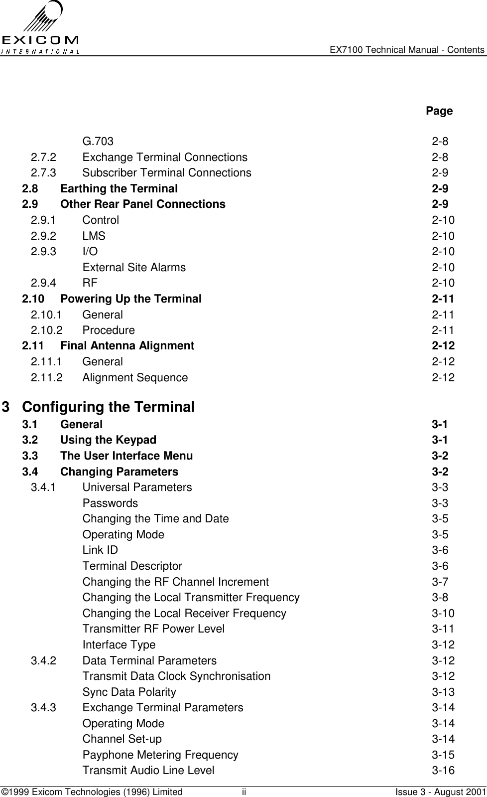   EX7100 Technical Manual - Contents ©1999 Exicom Technologies (1996) Limited  ii  Issue 3 - August 2001    Page   G.703  2-8 2.7.2  Exchange Terminal Connections  2-8 2.7.3  Subscriber Terminal Connections  2-9 2.8  Earthing the Terminal  2-9 2.9  Other Rear Panel Connections  2-9 2.9.1 Control  2-10 2.9.2 LMS  2-10 2.9.3 I/O  2-10   External Site Alarms  2-10 2.9.4 RF  2-10 2.10  Powering Up the Terminal  2-11 2.10.1 General  2-11 2.10.2 Procedure  2-11 2.11  Final Antenna Alignment  2-12 2.11.1 General  2-12 2.11.2 Alignment Sequence  2-12 3  Configuring the Terminal   3.1 General  3-1 3.2  Using the Keypad  3-1 3.3  The User Interface Menu  3-2 3.4 Changing Parameters  3-2 3.4.1 Universal Parameters  3-3  Passwords  3-3   Changing the Time and Date  3-5  Operating Mode  3-5  Link ID  3-6  Terminal Descriptor  3-6   Changing the RF Channel Increment  3-7   Changing the Local Transmitter Frequency  3-8   Changing the Local Receiver Frequency  3-10   Transmitter RF Power Level  3-11  Interface Type  3-12 3.4.2  Data Terminal Parameters  3-12   Transmit Data Clock Synchronisation  3-12   Sync Data Polarity  3-13 3.4.3  Exchange Terminal Parameters  3-14  Operating Mode  3-14  Channel Set-up  3-14   Payphone Metering Frequency  3-15   Transmit Audio Line Level  3-16 
