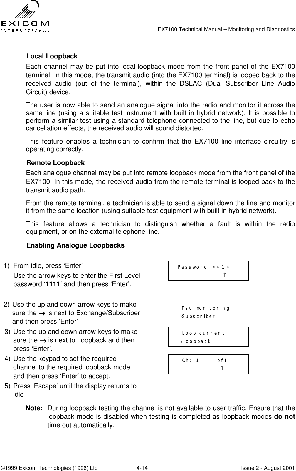   EX7100 Technical Manual – Monitoring and Diagnostics ©1999 Exicom Technologies (1996) Ltd  4-14  Issue 2 - August 2001  Local Loopback Each channel may be put into local loopback mode from the front panel of the EX7100 terminal. In this mode, the transmit audio (into the EX7100 terminal) is looped back to the received audio (out of the terminal), within the DSLAC (Dual Subscriber Line Audio Circuit) device. The user is now able to send an analogue signal into the radio and monitor it across the same line (using a suitable test instrument with built in hybrid network). It is possible to perform a similar test using a standard telephone connected to the line, but due to echo cancellation effects, the received audio will sound distorted. This feature enables a technician to confirm that the EX7100 line interface circuitry is operating correctly.  Remote Loopback Each analogue channel may be put into remote loopback mode from the front panel of the EX7100. In this mode, the received audio from the remote terminal is looped back to the transmit audio path. From the remote terminal, a technician is able to send a signal down the line and monitor it from the same location (using suitable test equipment with built in hybrid network). This feature allows a technician to distinguish whether a fault is within the radio equipment, or on the external telephone line.    Enabling Analogue Loopbacks  1)  From idle, press ‘Enter’   Use the arrow keys to enter the First Level password ‘1111’ and then press ‘Enter’.   2) Use the up and down arrow keys to make sure the →→→→ is next to Exchange/Subscriber and then press ‘Enter’  3) Use the up and down arrow keys to make sure the →→→→ is next to Loopback and then press ‘Enter’.  4) Use the keypad to set the required channel to the required loopback mode and then press ‘Enter’ to accept.  5) Press ‘Escape’ until the display returns to idle  Note:  During loopback testing the channel is not available to user traffic. Ensure that the loopback mode is disabled when testing is completed as loopback modes do not time out automatically. Password  ∗ ∗ 1 ∗                     ↑   Psu monitoring →Subscriber   Loop current →loopback   Ch:  1        off                    ↑ 