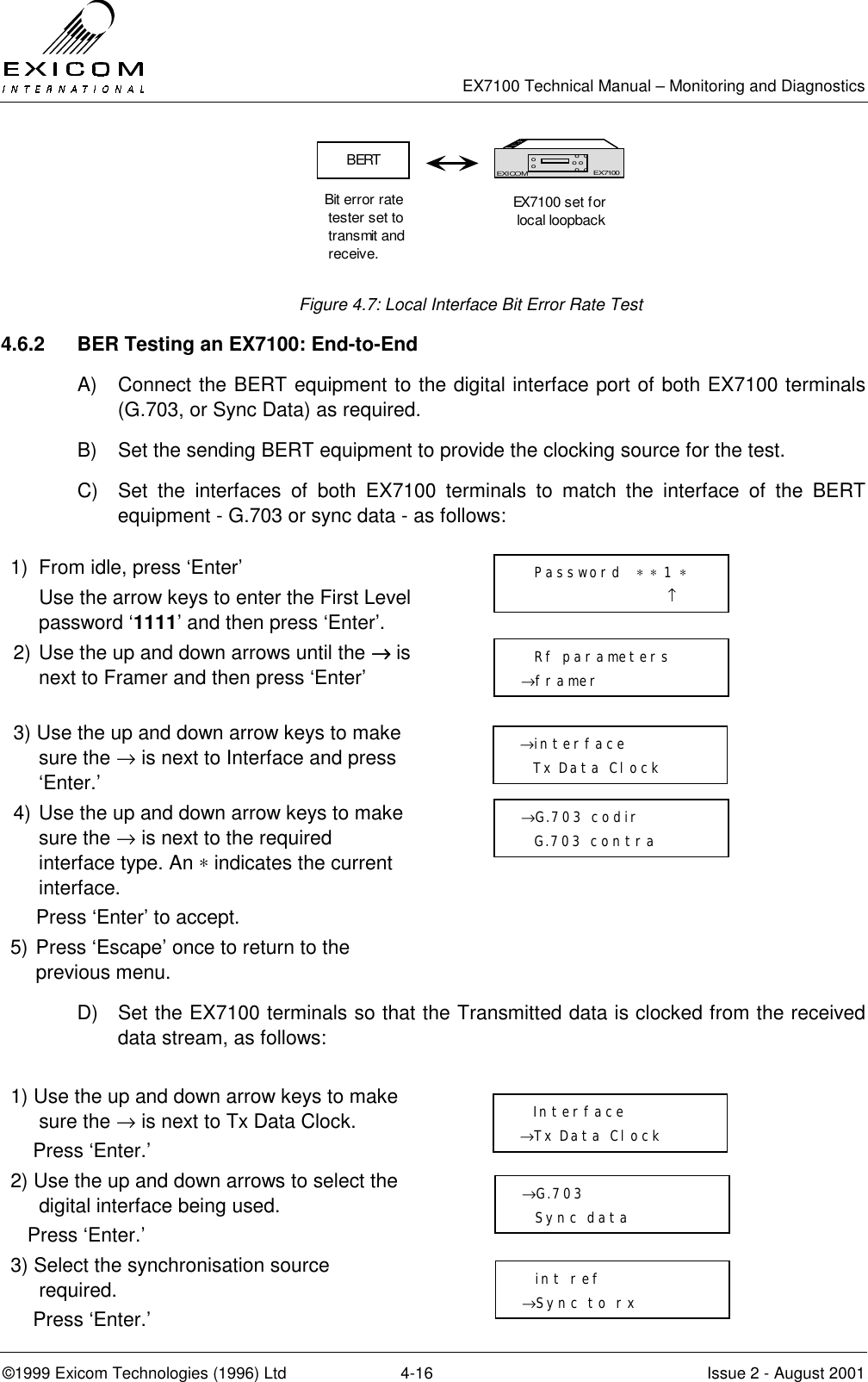   EX7100 Technical Manual – Monitoring and Diagnostics ©1999 Exicom Technologies (1996) Ltd  4-16  Issue 2 - August 2001  Figure 4.7: Local Interface Bit Error Rate Test 4.6.2  BER Testing an EX7100: End-to-End A)  Connect the BERT equipment to the digital interface port of both EX7100 terminals (G.703, or Sync Data) as required. B)  Set the sending BERT equipment to provide the clocking source for the test. C)  Set the interfaces of both EX7100 terminals to match the interface of the BERT equipment - G.703 or sync data - as follows:  1)  From idle, press ‘Enter’   Use the arrow keys to enter the First Level password ‘1111’ and then press ‘Enter’.  2) Use the up and down arrows until the →→→→ is next to Framer and then press ‘Enter’  3) Use the up and down arrow keys to make sure the → is next to Interface and press ‘Enter.’  4) Use the up and down arrow keys to make sure the → is next to the required interface type. An ∗ indicates the current interface.     Press ‘Enter’ to accept.  5) Press ‘Escape’ once to return to the previous menu.  D)  Set the EX7100 terminals so that the Transmitted data is clocked from the received data stream, as follows:   1) Use the up and down arrow keys to make sure the → is next to Tx Data Clock.     Press ‘Enter.’  2) Use the up and down arrows to select the digital interface being used.    Press ‘Enter.’  3) Select the synchronisation source required.     Press ‘Enter.’  EX7100EXICOM o  oo o o  oooEX7100BERTBit error rate tester set to transmit and receive.EX7100 set for local loopback  Password  ∗ ∗ 1 ∗                       ↑   Rf parameters →framer →interface   Tx Data Clock →G.703 codir   G.703 contra   Interface →Tx Data Clock →G.703   Sync data   int ref →Sync to rx 